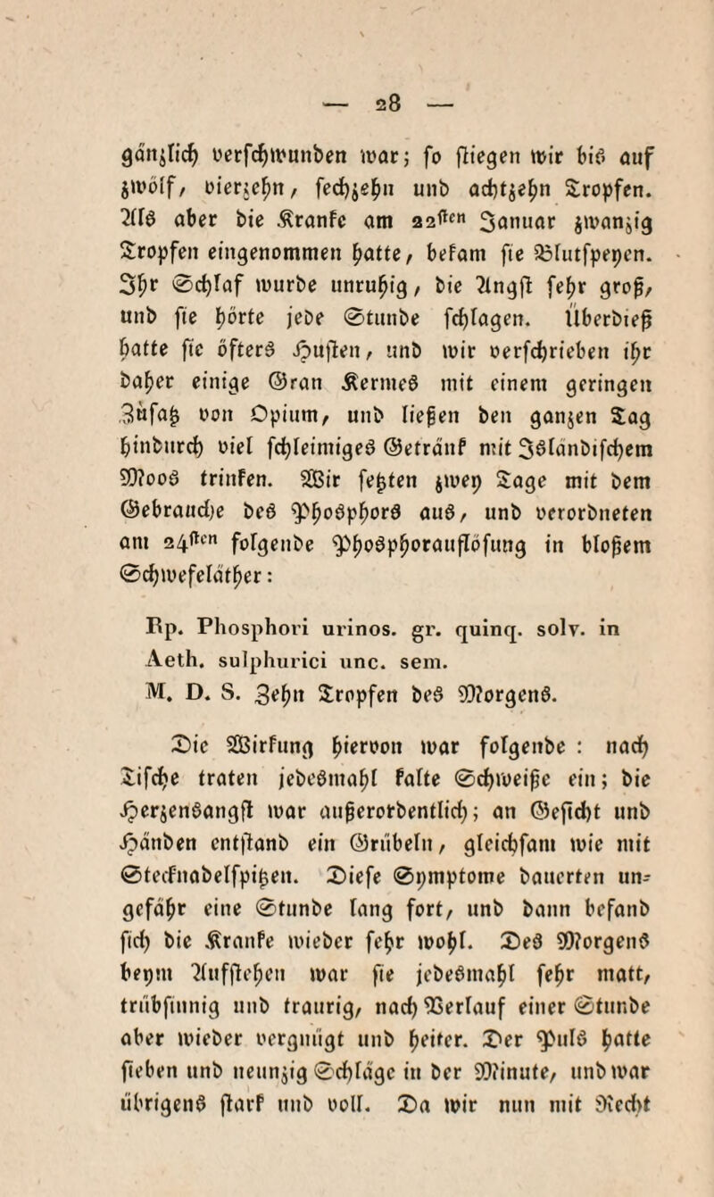 gon^Iid^ üerfc^itjunben jvac; fo fitegen mit bif. ouf jmöif/ Dierjc^n, fed)ie^ii unb ad)tje^n Stopfen. 2(16 abet bte Ätanfc am 3anuot jmanjig Stopfen eingenommen ^attc, befom fie SBUitfpepen. ©c^Iaf mürbe unruhig, bie 2ingjl fe(jr grop, unb fte börte jeDe 0tunbe fc^lagen. Überbte^ batte fte bfterä ipu)len, unb mir oerfcbrieben ibr habet einige ©ran Äermeö mit einem geringen 3nfa^ 0011 Opium, unb liefen ben ganjen Sag binburcb oiel fcbleimige6 ©etränf mit S^fäabifcbcm S0?oo6 triuFen. 2Bir festen jmep Soge mit bem ©ebraiidje beö unb oerorbneten am 24ftt'n folgenbe ^b'^^P^‘>fUufIöfung in btopem ©cbmefelötber: I\p. Phosphovi urinos. gr. quinq. solv. in Aeth. sulphurici unc. sem. M. D. S. 3tbn Sropfen be6 9[)?orgen6. S)ie SÖirfung U>or folgenbe : nad) Sif^c traten jebeömabl falte 0cbroei^e ein; bie ^erjenöangfl mor auferotbentlid;; an ®efid)t unb Jpdnben ent)1anb ein ©riibeln, gleicbfam mie mit 0tecfnabelfpi^en. S)iefe 0pmptome bauerten un- gefdbt eine 0tunbe lang fort, unb bann befanb fid) bie ÄrauFe mieber febr mobl. SDed 9!)?orgen6 bepm 2(ufflebeu mar fie jcbeömabl febr matt, triibfiunig unb traurig, nad)9Serlauf einer 0tunbe aber mieber oerguiigt unb bfitff- ^ul6 ^atU fieben unb neunzig 0d)rdge in ber 9[)?inute, unbmat librigenö jlarf unb ooll. X>a mir nun mit iKedit