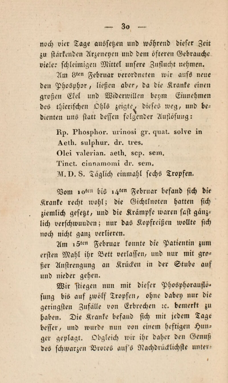 > norf) vier auöfc^cn unb wp^renb biefct Seit ju jlärfcnben 2Irjenepcn unb bem öfteren ©ebraiic^c nicler fcbleimigen 9}?ittel unfere 3'iflud)t nehmen. ?(ni gebriipt nerorbneten mir auf6 neue bell / üepen ober, bo bie Äronfe einen großen Qtfci unb SibeninUen bepin Sinnebnien beö tl;ienfd)en O^Iö jeigte^ bicfeö iveg, unb be- bienten unö ftott beffcn felgenber '^iullöfung: Rp. Pliosphor. uiinosi gr. quat. solye in Aeth. sulphur. dr. tres. Olei yalerian. aelh, scp. sein. Tinct. cinnamomi dr. sein. M.D. S. 'Jdglic^ einrnoi)! fedjö Stopfen. 93om io‘t biö gebriior befonb ficb bie .ÄrotiFe redit luo^I; bie ©icbtfnoten jiemlicf) gefegt, unb bie Ärdmpfe inoren fo|l gdnj-- lid) oerfct)Wunben; nur boö Äopfreijjen sollte fidf) nod) nid)t gonj verlieren. 2(ni gebruor fonnte bie ^Mfientin jum erilen Wo^l i^r aöett oerloifen, unb nur mit gro« jier 2fnftrengung an Ärücfen in ber 0tube ouf unb nieber geben. $SBir fung biö auf iioöff Stopfen, ohne babei; nur bie gcringften 3»fflde non 6rbred)en jc. bemerft ju paben. S)ie Äranfe befonb fiep mit jebem Sage beffer, unb unirbe nun non einem peftigen .^un= gcr geplagt. Obgleid) mir ibr boper ben ©enufj beö fcbivorjen Söroteö auf’ö 07ad;brüdlid;|ie unter--