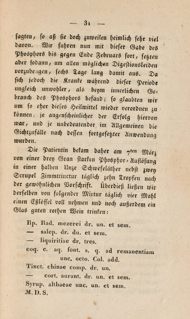 'fugfeu, fo 00 fie bod) juwciren fe^r viel booon. Sit fuhren nun mit btefer @abc bea ^0oöp0ora bia gegen gube gebtuota fort, festen ober fobonii/ um öden mög[td)«n 2)ige)lionareiben uotiube.igen, fec^a Soge lang bomit oua. X)a 04 i‘’bt)4 bie Äronfe ivd^renb biefer 9>eriobe nngfeicb unmobfer f ofa bepni innerlichen ©e- brouct) bea ^boöpbora bcfoiibj fo gioubten mir nm fo eher biefea ^eifmiitel mieber oerorbnen jn fönnen, je ougenfcheinricher ber grfotg mar, unb je uubebeutenber im 2(dgeraeinen bie ©ichtjufdde noch bejTen forigefe^ter Jinmenbung mnrben. X}ie g>atientin befom bober om üon einer brep ©ron 0arfen 2ru0öfung in einer bölben Unje Schmefelotber neb0 jmep 0cruper Simmüinctur togUch «t’bn Stopfen noct; ber gemöbniicben 93orfchrift. Überbie0 liepen mir berfelben oon folgenber 9}?iAtitr togfid; oier einen g0rbffel ood nebmen unb noch ou0erbem ein ©loa guten rotbcn Sein trinfen: Bp. Bad. mezerei dr. un. et sem. — salep, dr. du. et sem. — liquiritiae dr. tres. coq. c. aq. font. s. q. ad remanentiam unc. octo. Col. add. Tinct. chinae comp. dr. un. — cort. aurant. dr. un. et sem. Syrup. altliaeae unc, un. et sem. M. D. S.