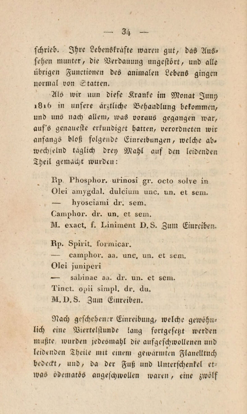 fc^rieb. ?eben6fräfte waren guf, ba$ fe^en munter/ bie Verbauung imgejlort/ unb alle übrigen gunettonen beö onimalen Cebenß gingen normal oon Statten. 2(lö wir mm t)iefc Äranfe tm 3[J?onat 3nnj> »8i6 in nnfere drjtfidje Soebaablnng befommen/ unD imö nact) oUem, wa6 ooruuö gegangen war/ auf’ö genauefle erfunbiget batten/ oerorbneten wir anfangi? blo§ folgenbe (Sinreibungen / welche ab* wed)|elnb täglich brei; 3[)iabl auf ben teibenben 5lt)eil gemacht würben: Rp Phosphor, urinosi gr. octo solve in Olfi amygdal. dulcium uiic, un. et sem. , — hyosciami dr. sem. Caniphor. dr. un. et sem. M. exact, f. Liniment D. S. Suhl (Sinreiben. Rp. Spirit, formicar. — camphor. aa. unc, un. et sem. Olei juniperi ■— sabinae aa. dr. un. et sem. Tinct. opii simpl. dr. du. M. U. S. 3nin Smreiben. 97ad[) gefebebener (Einreibung/ welche gewobn- lidl) eine Usierteltlunbe lang fortgefe^t werben inupte würben jebeemabl bie aufgefdjwollenen unb leibeuben 2^beile mit einem gewärmten glanellturf) bebeeft/ unb/ ba ber gu0 unb Unterfd^enfel et- wab bbematbö «ngei'd)woUen waren, eine swölf