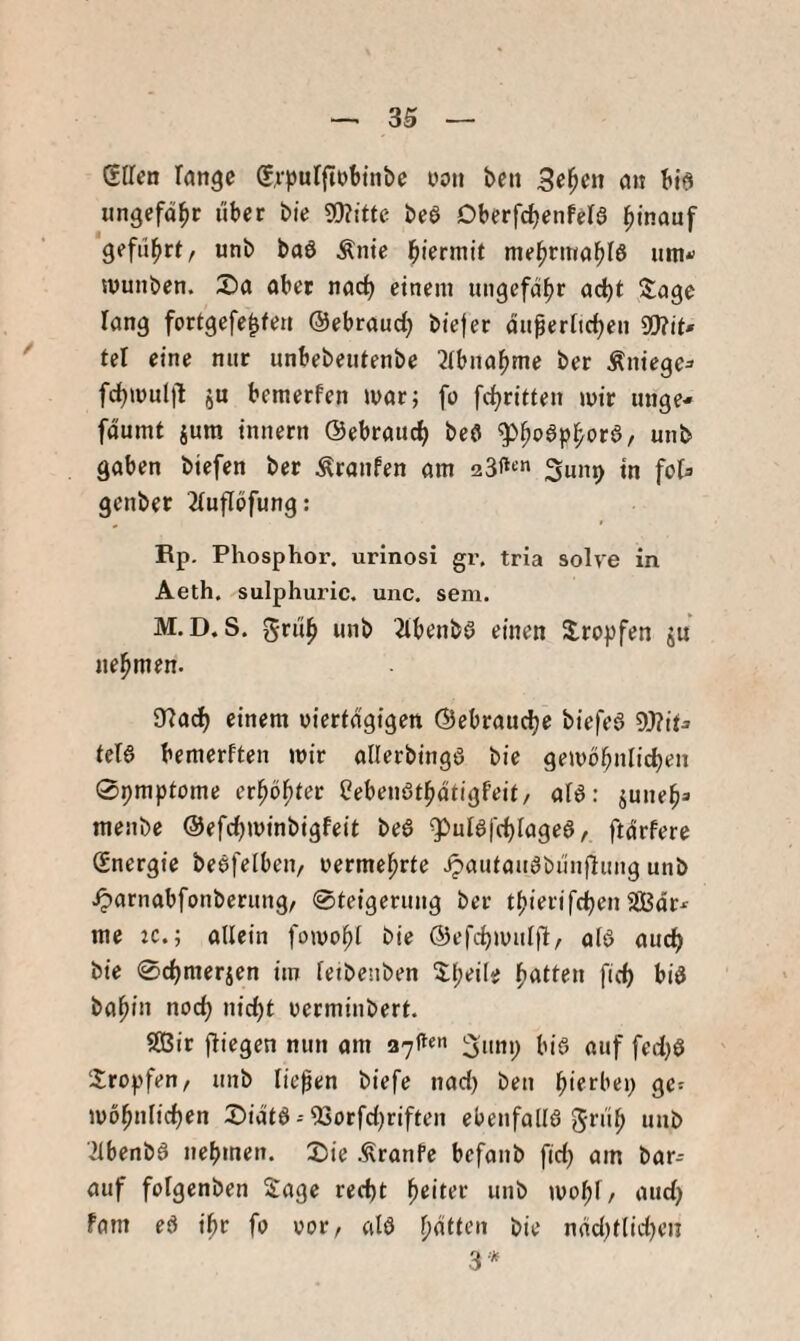 3S — glTen lange (frpufftobtnbe oon ben 3e^cn an bid «ngcfd^c i'iber bie 5D?ttte bea Dberfdjenfela l^inanf geflirrt, unb baa Ämc j^iermit mel^ritia^Ia um*’ muiiben. Sa aber nacf) einem ungefähr ad)t ütage rang fortgefe^fen ©ebraud) biejer dtt^erftdjen mt* tel eine nur unbebeutenbe ^ibna^me ber Äniege^ fd)mul|l ju bemerfen mar; fo [c^ritten mir unge- fdumt jum innern ©ebrauc^ bea g)^aap^ora, unb gaben biefen ber Traufen am Sunp in foi^ genber 2(uflöfung: Rp. Phosphor, urinosi gr. tria solve in Aeth. sulphuric. unc. sem. M.D. S. gri'i^ unb 2lbenba einen tropfen ju nehmen. SRac^ einem uierfdgigen ©ebrau^e biefea tela bemerften mir allerbinga bie gemb^nlidjen 0pmptome er^öf}tev Oebenat^dtigfeit, afa: juue^» menbe ©efc^minbigfeit bea ^ulai'c^iagea^ ftdrfere Energie beafelben, uerme^rte ipauiauabunflung unb Jparnabfonberung/ 0teigeruug ber t^ierifc^en SBdr*’ me K.; allein fomo^t bie ©efc^mulfl, ala aud^ bie 0c^merien im feibenben 3d;ei(e Ratten fid) bia ba^in nod^ nic^t uerminbert. $(Bir fliegen nun am 27^«« Sunp bia auf fed)a ‘Xropfeu/ unb liefen biefe nad) ben l^ierbep ge^ mol^ulidjen Sidta--53orfd)riften ebenfalia unb ■^ibenba uebmen. Sie .^ranfc bcfanb fid) am bar-- auf fofgenben Sage recht beiter unb mobi^/ «»ch fam ea ibr fo vor/ ala b^ih’ii bie ndd)flid)en 3-*