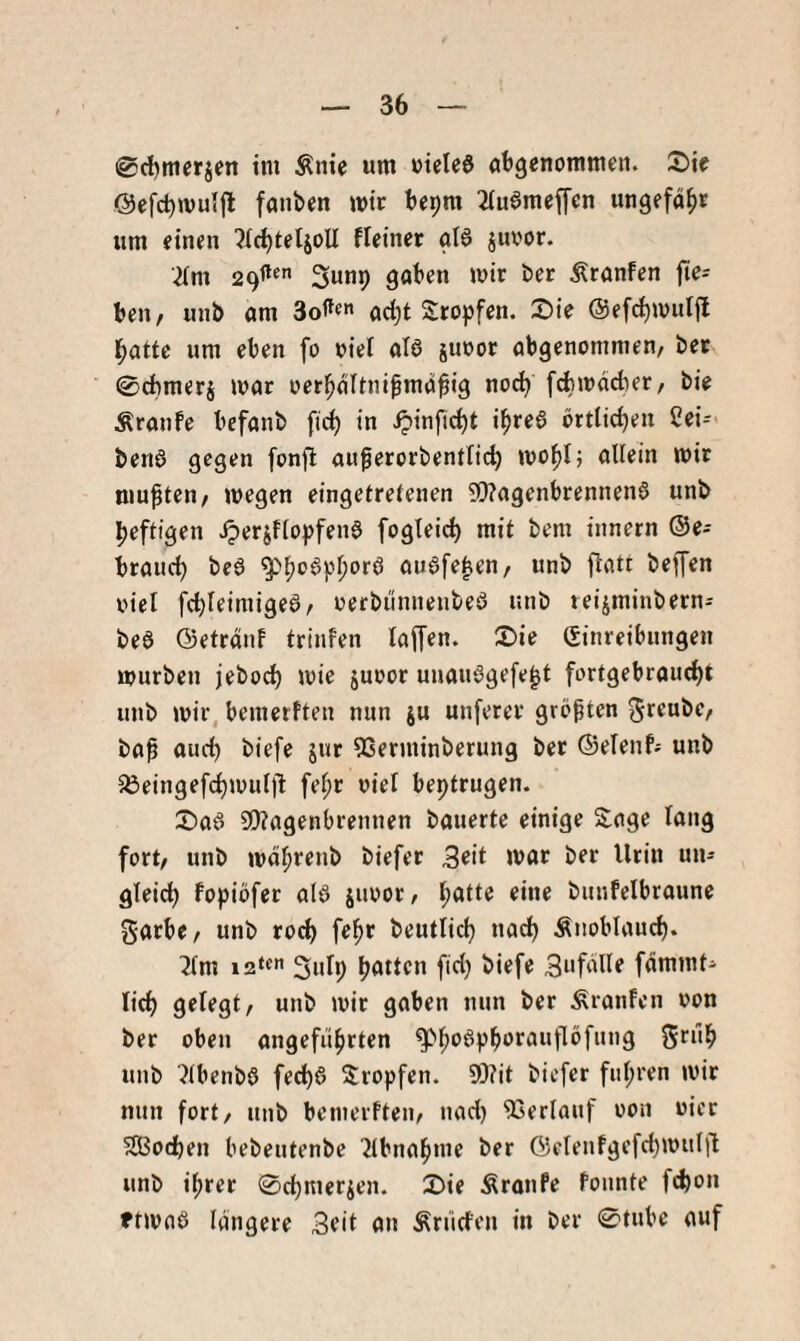 ©c^mcrjcn tm Änie um uieied angenommen. 2>te @efd)mul|l fanben mir bepm ^tuameffen ungefähr um einen ^IcnteljoU fleinet gI6 juoor. •^Im Sunp gaben mir ber Äranfen fie-- beit/ unb am ad)t Sropfen. 2)ie @ef(^mul(l l^ottc um eben fo oiei ata simor abgenomnien, bet 0cbmerj mar oerl^altnibma^ig noc^ febmdeber/ bie Äranfe befanb fic^ in i?infic()t i^rea örtlichen 2ei= bena gegen fonjl au^erorbenftic^ mol^t; allein mir mußten/ megen eingetretenen ?Q?agenbrennena unb heftigen .^erjftopfena fogleich mit bem innern ®e- brauch bea auafe^eu/ unb flatt bejfen oiel febteimigea/ oerbiinnenbea unb teijminbern-- bea ©etränf trinfen taffen. £)ie Einreibungen mürben jeboct) mie juoor unauagefe^t fortgebraucht unb mir, bemerften nun ju unferer grepten Jreubc/ bap auch biefe jur 93erminberung ber ©etenf; unb 5Öeingefchmutjl fet;r oiet beptrugen. X)aa 3!}?agenbrennen bauerte einige Sage lang fort/ unb mdhrenb biefer 3eit mar ber Urin un¬ gleich fopiöfer ata jimor/ patte eine bunfelbraune garbe/ unb roch f^h^ beutlicp nach Änobtauch. ^tm i2‘«” 3«Ip hatten fiel) biefe Sufdlle fdmmt- lich gelegt/ unb mir gaben nun ber Traufen oon ber oben angeführten gM;oaphorauflöfung grüp unb Jtbenba fed)a Svopfen. 9)?it biefer fiipren mir nun fort/ unb beinerfteu/ nad) 93erlauf oon oier SBochen bebeutenbe 'Jlbnahme ber Getenfgefct)!»!^!! unb iprer 0chmerien. 3bie Äronfe Ponnte fepon ftmaa längere Seit an Ärücfen in ber 0tubc auf