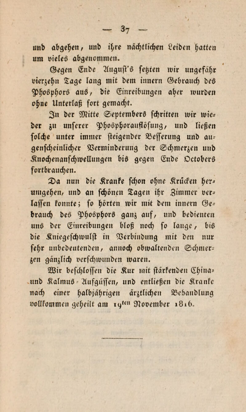 unb abgel^ctt/ unb i^re nadfjttirf^cn l'etben um uieleö obgenommen. ©egen Snbe ^lugufl’d festen mir ungefdl^r oierjel^n Soge lang mit bem innern ©ebroiic^ bea ^l^oapl^ora onS/ bte Einreibungen ober murDen o^ne Unferlo^ fort gemacf)t. 3n ber Wiitte 0eptemberö fcbritten mir mie^ ber ju unferer ^^odpi^orouffofung, unb Tiefen folc^e unter immer fleigenber SÖefferung unb ou- genfd)einlid)er 5Scrminbcrung ber 0c^merjen unb Änodjenonfrfjmellungen biö gegen Enbe Dctobera fortbrourfjen. 2)0 nun bie Äronfe fd^on ol^nc Ärücfen ^er^ umgeben/ unb on f(f)öneu Sogen il^r Simmer oer- loffen fonnte; fo Ipbrten mir mk bem innern @e= broucf) bea ^l^oap^ora gonj ouf/ unb bebienten una ber Einreibungen blof norf) fo fonge, bta bie Äniegefcpmulfl in QSerbinbung mit ben nur fe^r unbcbeutenDen, onnoc^ obmoftenben 0c^mer- jen gdnjlid) oerfdjmunben moren. 2Bit befcbiojfen bie Äur mit jldrfenbeu Efjinos .unb Äolmua' 2tufgiiffen, unb entließen bie Äronfc nocf) einer ^olbjdtjrigen drjtlic^en SÖebonblung üoüfommen geteilt ora SHooember 1816.