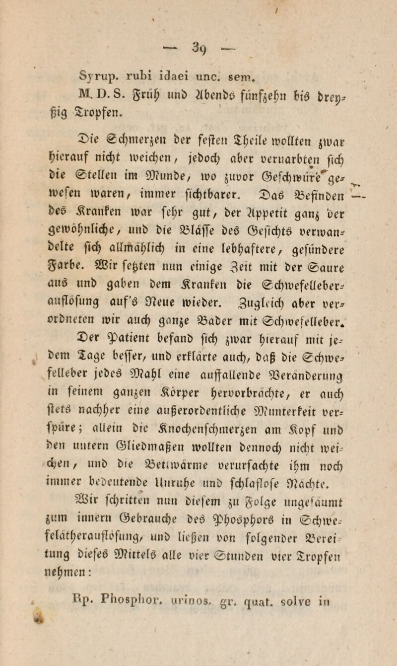 / ~ 39 ^ Sj’i'up. rubi idaei unc. seni. M. D. S. grü^ iinl> iibcnbö fünf^el^ii h'ö bte^- S:ropfen. Sdjmerjen ber fe)1eij nioIReti iiunr i^icrauf nid)t weidjcn, jebod; ober üeriiarbtcn fid) bte 0fclleii im SOJunbe, mo juDor @efcb»»iifb'^ge- »üefen waren, immer ficbtbarer. Siaa a3efinDen bea Äranfen war fei;r gut, ber 3lppetit gan^ ber gewöhnliche, nnb bie S^Iaffe bea ©efichta oerwan-- beUe fich allmähfich in eine lebhaftere, gefünbere garbe. SGBir festen nun einige 3eit mit ber 0aure aua unb gaben bem Äranfen bie 0d)Wefeüeber=' anflijfung auf’a 97eue wieber. 3uj?b’id) aber oer^ orbnetcn wir and) gnnje SÖaber mit 0d)wefe(teber. X)er Patient befanb ftd) ^war hierauf mit je-- bem läge bejTer, unb erfidrte aud}, ba^ bie 0d)we^ felleber jebea Wahl eine auffatleube 53eranberung in feinem ganjen Äbrper heroorbrd^te, er auch jleta nad)her eine auperorbentiicbe 93iunterfeit oer-- ipüre; aliein bic Änochenfchmerjen am Äopf unb ben untern ©lieDma^en wollten bennocl) nid}t wei- d;en, uni) bie iöetiwdrme oerurfachte ihm noch immer bebcutenbe Unruhe unb fchlaflofe Diflchte. ^ir fdjritten nun biefem ju golge unge'aumt iuin innern ©ebrauche bea g>hoaphi^ra in 0chwe- felatherauflofung, unb ließen oon folgenber 2?erei tung biefea 9!)?ittela alle oier 0tunben vier Siropfen nehmen: Rp. Phosphor, unnos. gr. quat. solve in