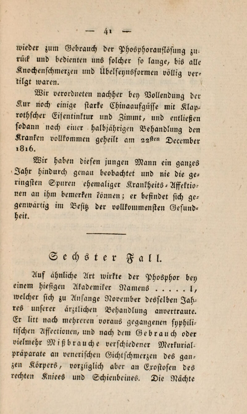 4* ivteber jiim ©ebraitc^ bcr ^^oep^orauflöfiing 511. rilcf unb bebientcn un6 folc^er fo ränge, bis alle Änocbenfcljmerien nnb ÜbelfepnSformen nollig ner- ttlgt waren. 2ßir nerorbneten nac^^er bep ^Sollenbiing ber Äur noch einige flarfe (T^tnaaufgiiffe mit .^lap- rot^fc^er Sifentinftur unb 3immt, nnb entließen fobann nod) einer ^albjäfirigen a3el^anblnng ben ÄranFen iwllfommen geteilt am 22^«« Secember i8i6. SBit ^aben biefen jungen SDlann ein ganjeö l^inburd) genau beobad^fet unb nie bie ge^ ringfien 0pnren ehemaliger ÄranFheitä--^Iffeftio-- nen an i^m bemerfen fönnen; er befinbet ficlj ge-- genwartig im ^Öefi^ ber üollfommen|len ©efunb- heit. <B c d) ^ t c V ^ a n. 2fuf ähnliche 2lrt wirfte ber bei; einem hiffigen 2lfabemifec 97amenö.l, welcher fich ju ?lnfange Dioeember beöfelben Söh-' teö unferer ärztlichen löehnnblung annertraute. (Sr litt nach mehreren norau6 gegangenen fpphili- tifchen ^iffeetionen, unb nach bem (Sebraudj ober nielmehr 9)?i^ brau che nerfchiebener 9!)?erfurial^ Präparate an nenerifchen ©ichtfehmerzen be6 gan-- jen Äorper^, norjuglich öber an (S^'ojlofen bed rechten Äniee6 unb 0chienbeineg. 2)ie H^ächte