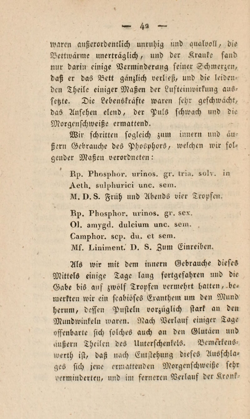 ivijren aiipcrotbentlic^ unnt^ig utib guötöoll, biV 5J3cttiüdrnic unerttdglid), unb ber .Traufe fonb nur barin einige ^erniinberaiig feiner S'djmerjen, ba^ er baö a5ett gdnjlid) »jerliep/ unb bie leiben- ben S:f;eile einiger 9[)?a^en ber ?ufteinunrfung auS-' fe^te. 2)ic Pebenbfrdfie waren fel;r gcfchiitncftt/ ba3 ■Jlnfe^en clenb/ ber ^-ni^ fc^wac^ unb bie S[>?orgeiifd)Wei^e ermatfenb. 2Bir fc^ritten fogleid) jutn innern unb äu¬ ßern @ebrand)e beö wefd)en wir fol^ genber 9}?aßen oerorbneten: Rp. Phosphor, urinos, gr. tria. solv. in Aeth. sulphurici unc. sein. M. D.S. grub unb ^ibenbö oier Sropfen. Rp. Phosphor, urinos. gr. sex. Ol. amygtl. dulcium unc. sein. . Camphor. scp. du. et sem. Mf. Liniment.’ D. S. 3uw Sinreibctt. wir mit bem innern @ebraud)e biefeS 3[)?itfetd einige S:agc lang fortgefabren unb bie @abe bis auf jwblf S:ropfen oerinebrt bitten,-bc- inerfteii wir ein feabiöfeS ^rantbem um ben ?n?anb bernni/ beffen '^nßehi oorjiiglid) jlarf an ben •iJKunbwinfeln »raren. 9iad) 53erlanf einiger 2.age offenbarte ftd) fold)eS and) on ben Olutden unb äußern itbeden bcS llnterfcbenfelS. 33enjerfenS- wertb ift/ baß nad) Gntjtcbnng biefeS ^lnSfd)la* geS ficb jene evmaftenben 9Diorgenfd)weißc febr rerminbertfii/ unb iin ferneren 53erlanf ber Äronf-