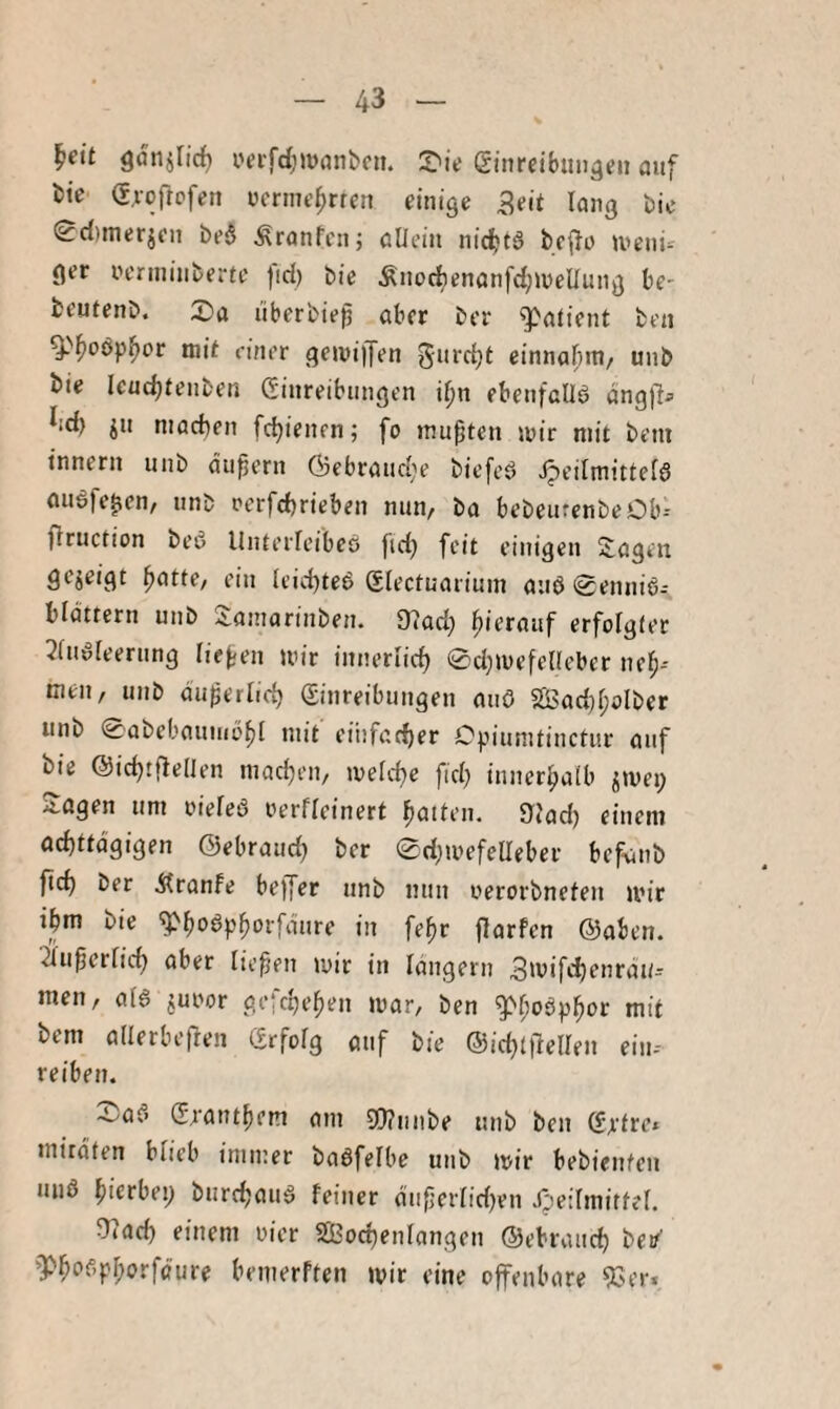 ^eit Qaiiilidf) i'erfdjjvanbcn. S'ie Sinreibtni^eii auf t)te (Srofrofen wcrme^rten einige Seit lang bie (2c{)merjen be6 Äranfcn; allein nidbtä bcfle U’enu ger ncnninberte fid) bie ÄnocbenanfdjineUnng be- fcentenb. X»a liberbiep aber ber Patient ben ^''f)oöp^or mit einer geivijfen einnal^m/ unb bie Icuc^tenben (Sinreibnngen i^n ebenfallö onglla ^id) jn niacben febienen; fo mußten iuir mit beni tnnern unb äußern Gcbrancbe biefcö Heilmittels auSfe^cn, unb nerfebriebeu nun, ba bebeurenbeOb-- ffruction beS Unterleibes fid) feit einigen Sagen gezeigt ^attC/ ein leid)teS Slectuarimn auS 0enniS- blattern unb Samarinben. 9?ad} hierauf erfolgter 3luSleernng lief-en mir innerlicb 0d;mefel(eber neb- tneu, unb du^erlicb (Sinreibungen aiiö SSSad)l;olber unb 0abebauniöbl mit eiiifarber Cpiumtinctur auf bie ©icbtflellen macben, melcbe fid) innerbalb ^mep Sogen um oieleS oerfleinert baUen. »lad) einem achttägigen ©ebraud) ber 0d;mefelIeber befviib ftcb ber Äranfe bejjer unb nun oerorbnefeu mir ibm bie ^boöpborfdure in fe^r jlarfen ©oben, ^u^erlicb aber liefen mir in langem S'uifeb'^’ir^tt- men, als juoor gefebefen mar, ben gM;oSpbor mit bem allerbejlen (Erfolg auf bie ®id)t|1ellen eiu-- reiben. 4-/aS (Etautbem am Sl)?nnbe unb ben (Ertre* mirdten blieb immer baSfelbe unb mir bebienteu uns hierbei; burebauS feiner duferlidjen Heilmittel. 97acb einem oier SÖ3ocbenlangen ©ebraueb bei/' »PboSpl;orfäure bemerften mir eine offenbare EGer.