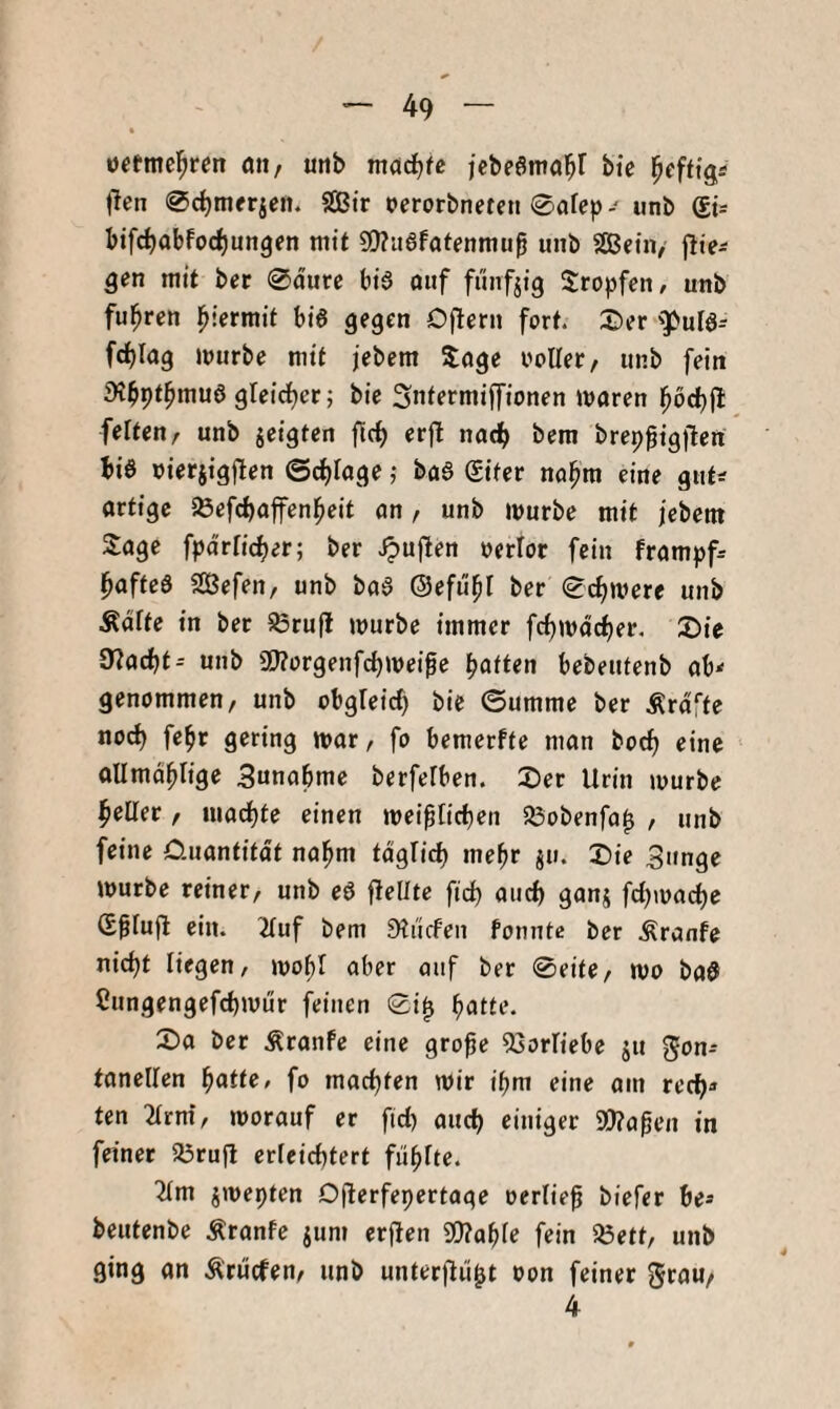 üctmcl^ren ön, unb mcidjfc jcbeörno^f bte l^effigÄ t^en ^djinerjen. 9Bir oerorbneren 0afep- unb bifc^obfoc^ungen mit S!)?a6fatenmuß unb SBeiii/ jlte^ gen mit ber 0durc bi6 oiif fünfzig Sropfen, unb fuhren l^iermit bi6 gegen D|lern fort. ©er 'PuIö- fc^Iag »jurbc mit jebem Joge ooller/ unb fein iKbpt^niuö gleid^er; bic Sntermiffionen waren l^bcbfl feiten, unb jetgten ficb erfl nadb bera brepßtgften bi6 nietjigften ©cfjlage; ba6 (gtter no^m eine gut^ artige iöefcbaffenl^eit an, unb würbe mit jebetn Sage fpd'rficber; ber Jpuften oerlor fein frampf^ l^afteS SÖefen, unb ba§ ©efu^I ber Schwere unb Ädite in ber ^rufl würbe immer fc^wdcber. 2)ie 97acbt^ unb a)?orgenfcbwei0e Ratten bebeutenb ab^ genommen, unb obgleicf) bie ©umme ber Ärdfte nod) fe^r gering war, fo bemerfte man boc^ eine allmd^lige 3unabme berfelben. X)er Urin würbe l^eüer , macf)fe einen wei^Iicben SÖobenfa^ , unb feine 0.uantifdt nal^m tdglid) mehr ju. Die 3tinge würbe reiner, unb eö flellte fid) and) ganj fd)wad)C Gßlufl ein. 2Iuf bem Sliicfen fomite ber Äranfe nidjt liegen, wo^I aber auf ber 0eite, wo bad Cungengefcbwür feinen 0i^ b^tte. Da ber Äranfe eine grofe ^Sorlicbe ju Fon¬ tanellen fo machten wir i^m eine am recb-» ten 2Irni, worauf er fid) aud) einiger 9[l?aßen in feiner SSrufl erfeid)tert fübUe. ■Jim jwepten Dflerfepertage oerlie^ biefer be* beutenbe Äranfe jum erfien 9J?abfe fein 25ett, unb ging an Ärucfen, unb unterjtii^t oon feiner grau/ 4