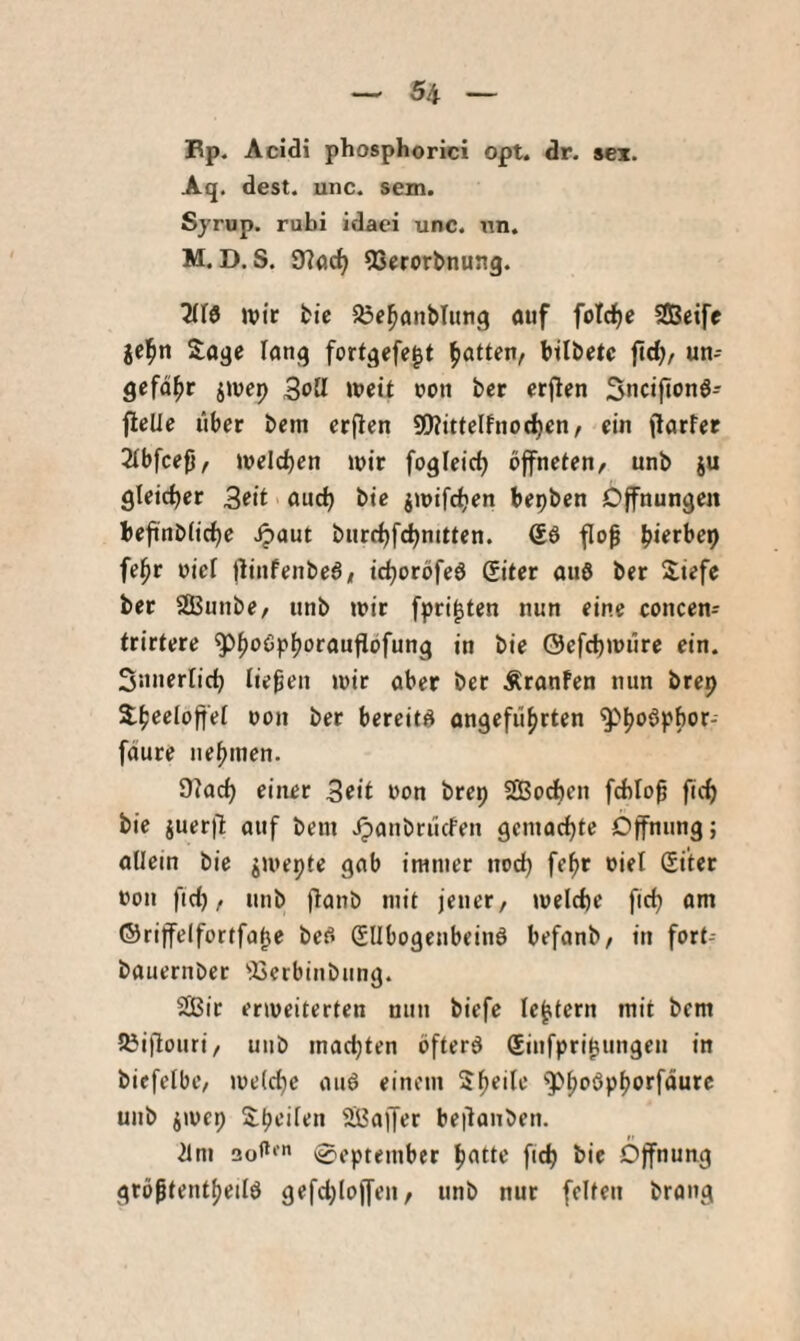 Bp. Acidi phosphorici opt. dr. sei. Aq. dest. unc. sem. Sjrup. rubi idaei unc. un. M. D. S. 97ac^ 53erorbnung. wir fcic Sje^anbliing öiif fotc^e SDBeife Sage lang fortgefe^t Ratten, btlbetc {\A), un¬ gefähr jwep ipett non ber erjlen Sncijionö- fleUe über bem erflen S!)?itteIfnod|)en, ein jlarfer 2(bfcefj, beleben wir fogleicb öffneten, unb ju gleicher 3eit and) bie jwifd)en bepben Öffnungen beftnb(id)e .^aut burd)fcbnitten. flo^ biofl’op fe^r oief flinfenbe6, id)oröfe6 Qitet auö ber Siefe ber SBunbe, unb wir fpri^ten nun eine concen- trirtere ^h‘^^P(>nrauflbfung in bie @efd)würe ein. Snnerlicb liefen wir aber ber Äranfen nun brep Sheeloffef oon ber bereite angeführten faure nehmen. 9lad) einer 3eit non brep Sßod)en fcbloü fid) bie juer|1 auf bem Jpanbrücfen gemachte Öffnung; allein bie jwepte gab immer nod) fehr niel Si'ter non fid), unb flanb mit jener, weld)e ftd) om ©riffelfortfabo bef> (SUbogenbeinö befonb, in fort- bauernber ^iserbinbung. Sic erweiterten nun biefe le^tcrn mit bem löiflouri, unb mad)ten bfterö Sinfpri^ungen in biefelbe, we(d)c auö einem Sh^'^n ^Phnöphorföure unb jwep Sheilen Soffer beüonben. 21m 3o<*‘' September hotte fich bie Öffnung größtentheilö gefd)Ioffen, unb nur [eiten brang