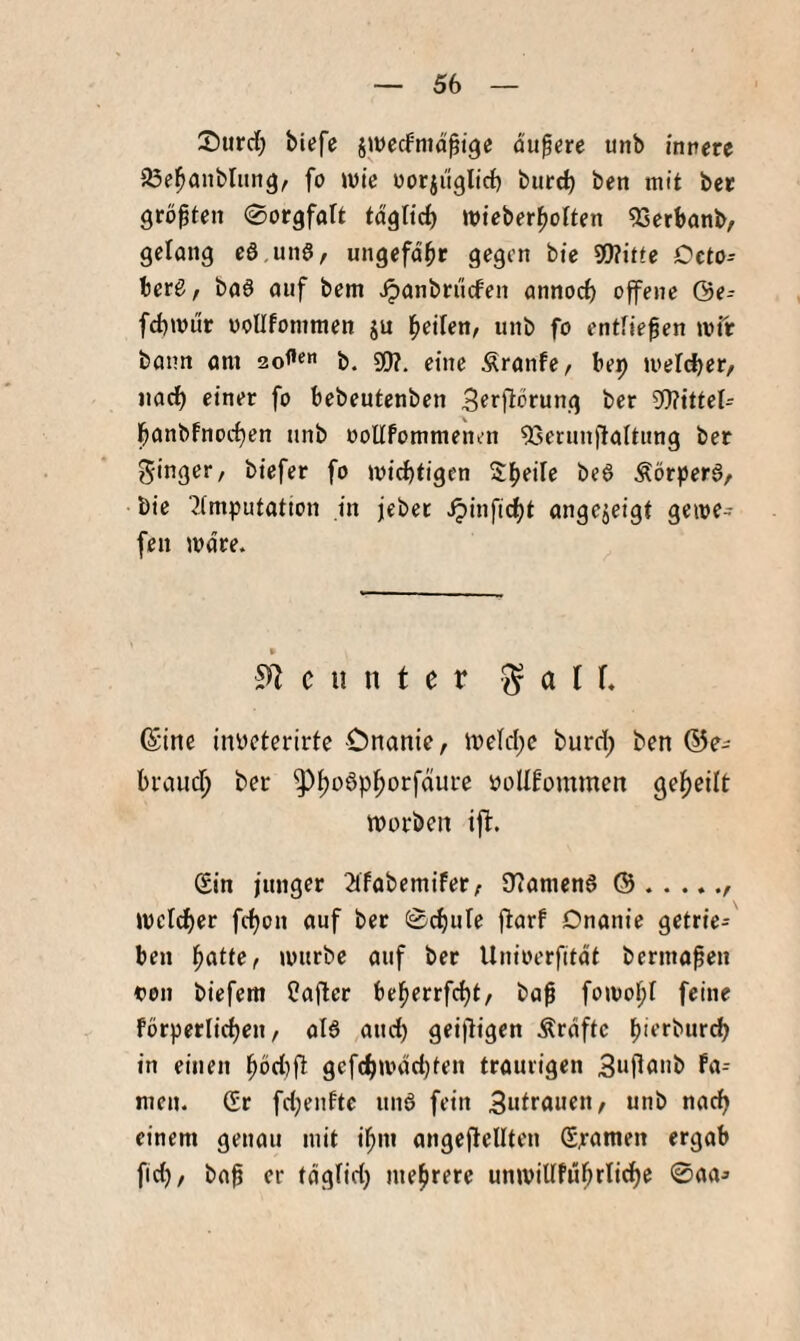 Surrf) biefc jiwecfnidßige dunere unb innere iße^aublitng, fo ivie norjuglirf) biirc^ ben mit bet größten ©orgfaft tdglicb wieber^olten ^erbanb, gelang eö.unS, ungefd^t gegen bte S[J?itte Octo- herß, baö auf bem ^anbniefen annorf) offene ©e- fcbwiir ooUfomraen ju beilen, unb fo entfielen mit bann am b. 9}?. eine Äranfe, bep meldjer/ iiarf) einer fo bebeutenben 3erftorung ber Wittel- banbfnocf)en unb ooUfommenen 9Serun|laititng ber ginger, biefer fo miebtigen Sb^ile be6 ÄörperS, bie ■Jimputation in jebet ^infiebt angejeigt gerne- fen mdre. c ii n t e r ^ a ( f, (Sitte inycterirte Onanie, iye(d)e burri; ben (^e- btaueb ber ^b'^öpborfdure PoUfommen geteilt morben ift. (Sin junger 2lfabemifer; iTiamcn6 ©.. mcicber ftbon auf ber 0cf)ule flarf Onanie getrie¬ ben mürbe auf ber Unioerfitdt berma^en von biefem Cafler beberrf(bt/ ba^ fomobl feine fdrpetlicben, aB and) geifligen Ärdftc b'erbur^ in einen bbd)ft gcf(btv*dd)ten traurigen Buflanb Fa= men. (Sr fd)enfte unö fein 3utr<tn^n/ «nb nad) einem genau mit ibm angeftellten (Spanten ergab fid), ba^ er tdglid) mehrere unmillfubrlid)c 0aa^