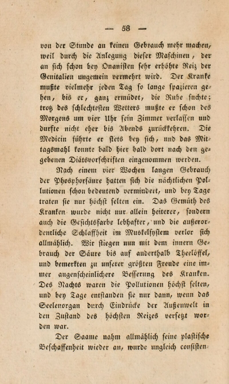 von bcc 0tiinbe au feinen ©ebeauci^ mel^r niadbciv lueil burc^ bie Einlegung biefec 9!J?ofcf)inen , ber an fc^on bep Dnaniflcn fe^r erboste Stcij ber ©enitalien ungemein nermebrt mirb. Set Äranfe mu^te rielmcbt jeben Sag fo lange fpajiemi ge¬ ben, bis et, ganj ermiibet, bie Dtube fncftte; tro^ beö [^red)tc(len Seitetö mn^te et fcbon bc3 0[)?orgenS um uier Ubr fein 3immet werlafft'u unb burfte nidjt cbet bi§ '^Ibenb^ juriicffebren. Sie 5Q?ebicin fi'ibrte et 8ct§ bep fid), unb baö 30?it- tagörnaf)! fonnte balb biet balb bort nod) ben gcs gcbeuen Siatgworfcbriften eingenommen merben. 8?acb einem oier SSSodjen fangen ©ebraud; bet ndcbtficben Pol¬ lutionen fd)on bebeutenb oerminberf, unb bep Sage traten fte mir feften ein. Sad ©emütb bed Äranfcit mürbe nid;t nur allein beitcrer, fonbern and) bie @efid)t6farbe lebhafterunb bie augeror-- bcntlicbe 0d)laffbcit im STTuOfclfpflcm oerlor ficb allmdblid). SßJir fliegen nun mit bem tnnern ®e- braud) ber 0äure bi6 auf anbertbalb unb bemerften ju unferet größten greubc eine im- met augenfdjeinlicbere 5l3efferung beö Äranfen. Se6 Oiadjtö maren bie poKiitionen feiten, uub bep Sage entflanben fic nur bann, menn baS 0eelenorgan burd) Sinbrücfe bet ?lufeumelt in ben beö ^Ifised werfest mor- ben mar. Ser 0aame nabm allmdblid) feine plaflifd)e 23efcbaffenbeit micber an, mürbe ungfeicb confijlen-