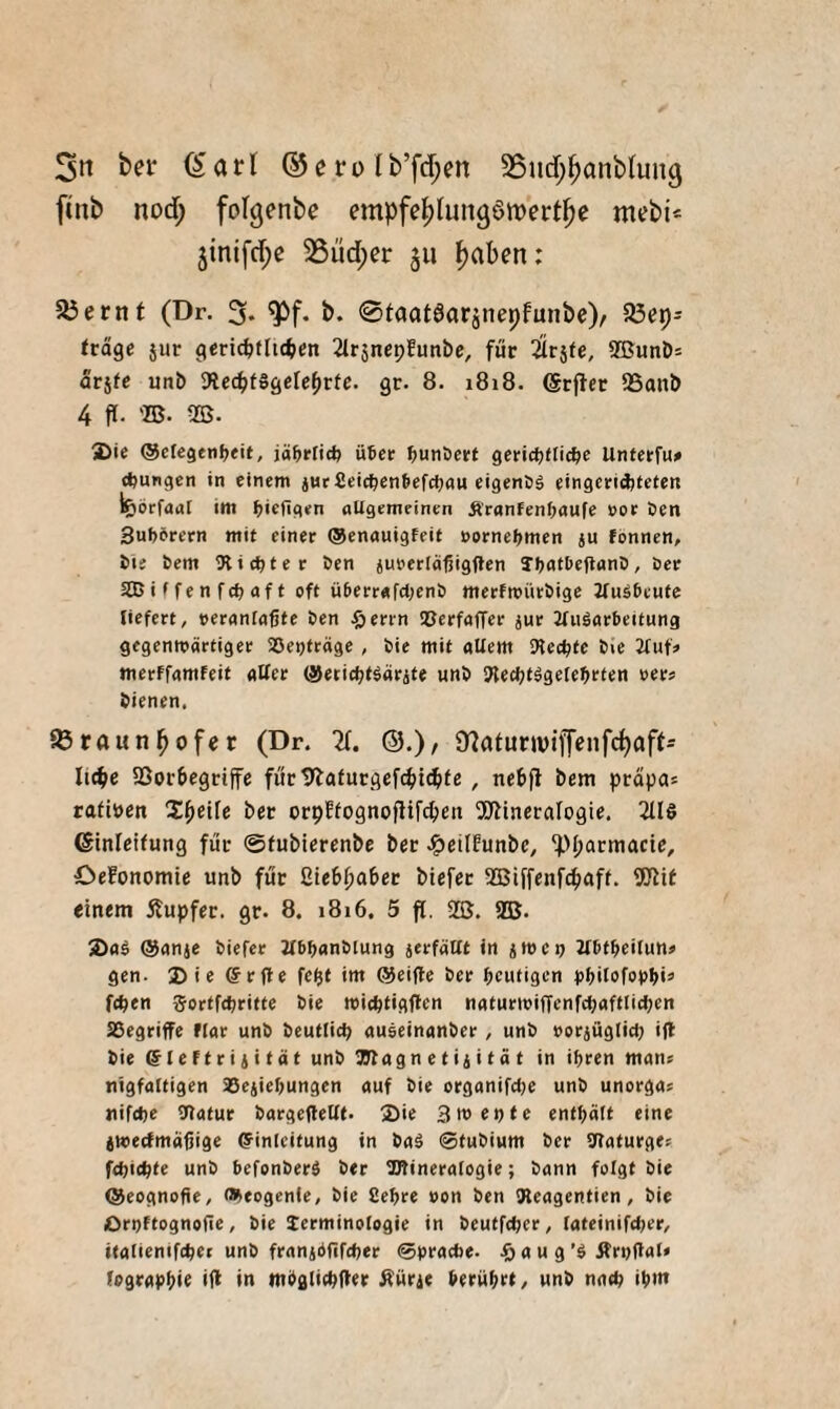 5tt ber (Sari (^ero lb’fd;en 35nd;|)anblun9 ftnb nod; folgenbe empfe^lungömert^e mebi< 3inlfd;e 25üd;er 311 ^aben: 5öernt (Dr. 3* b. @faat6arjnepfunbe); 5öep- träge jur geriO^flic^en 21r5nep!unbe, für iirjfe, 2BunD= arjfe unb 9icc^f8gcle^r(c. gr. 8. 1818. 95anb 4 fl. 'B. B. jDie @cfegenf>ett, jä^rlid? Ü6eir l^unDcrt gcHctjttic^e Untcrfu# <J)ungen in einem jutSeic^enfeefctmu eigenSä eingendjteten l^örfaaf im ^ie^gen nUgemeinen ^'ranfen^aufe »oe öen Suberern mit einer ®enauigfeit »ornebmen ju fönnen, bie bem ^Richter ben jurerläßigften TbatbeflanD, öer SBiffenfcbaft oft überrafci^enb merfmürbige JfuSbeute liefert, veranlagte ben ^öerrn iDerfaffer jur 2fu8arbeitung gegenwärtiger aSepträge , bie mit allem Mecbte bie 2luf> merffamfeit aUer @eticbt8arjte unb iRecbtägetebclen »er» bienen. föraunbofer (Dr. X ©.)/ 9?atunviffeiifd)affs lic^e 5Boi’begriffe für tliafurgefc^id^fe , nebjl bem prapas ratiben Zfyeile ber orpffognoflifcbeit 5J?ineraIogie. 2118 ©inleifung für ©tubierenbe ber JgieilEunbc, ^>l;armacie, OeFonomie unb für ßtebpaber biefer Biffenf^iaff. SJlil einem Äupfer. gr. 8. 1816. 5 f[. SB. SB. 2>a8 ®anje biefer Jlbbanblung ierfätft in iivet) 2lbtbeitun« gen. 2)ie ©rfle fe^t im @ei(le ber bentigcn rbilofopbi» fcben Sorffcbritte bie miebtigflen naturwiffenfcbaftlicben 23egriffe ftar unb beutticp auseinnnber, unb »orjügliep i(l bie (fleftrijitat unb aiRagn e t ii i t a t in ihren man; nigfaltigen aSeiiehungen auf bie organifcpe unb unorga; nifdje 9latur bargefleltt. 3)ie 3tt>epfe enthält eine iwecfmäßige Einleitung in baä ©tubium ber DRaturge; fchic^te unb hefonber8 ber SKineralogie; bann folgt bie ®eognofte, ®eogen{e, bie Sehre von ben IReagentien, bie Orpftognoite, bie lerminologie in beutfcper, lateinifdjer, italienifchet unb franiöflfcher ©prache. a u g’8 Ärpftal» (ographi^ *11 in nthglichiler ^üric beruhet, unb nach ihtn