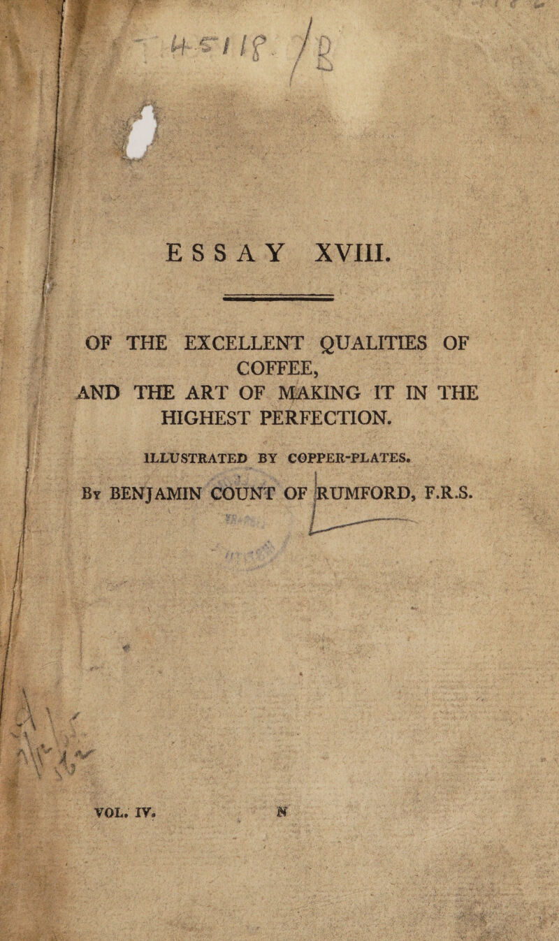 1 ESSAY XVIII. OF THE EXCELLENT QUALITIES OF COFFEE, AND THE ART OF MAKING IT IN THE HIGHEST PERFECTION. ILLUSTRATED BY COPPER-PLATES. ’ i By BENJAMIN COUNT OF RUMFORD, F.R.S. y