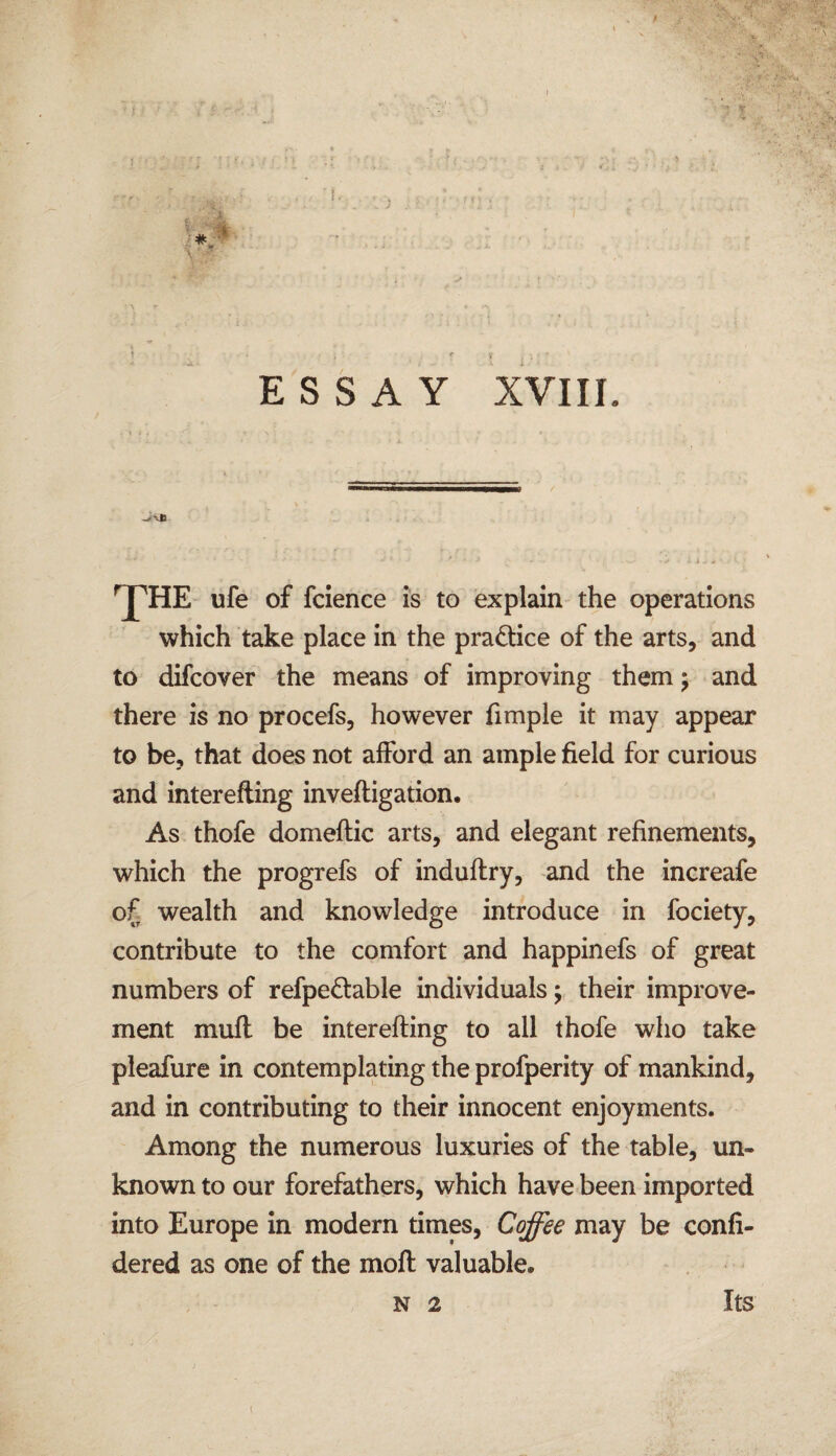 \ 1 « ESSAY XVIII. _/vja ' ’ ' • - -• * • ' * • * • • * .xj • - ii J * » . t, • ^HE ufe of fcience is to explain the operations which take place in the pra&ice of the arts, and to difcover the means of improving them; and there is no procefs, however fimple it may appear to be, that does not afford an ample field for curious and interefting inveftigation. As thofe domeftic arts, and elegant refinements, which the progrefs of induflry, and the increafe of wealth and knowledge introduce in fociety, contribute to the comfort and happinefs of great numbers of refpedable individuals; their improve¬ ment mufl be interefting to all thofe who take pleafure in contemplating the profperity of mankind, and in contributing to their innocent enjoyments. Among the numerous luxuries of the table, un¬ known to our forefathers, which have been imported into Europe in modern times, Coffee may be confi- dered as one of the moft valuable. Its N 2