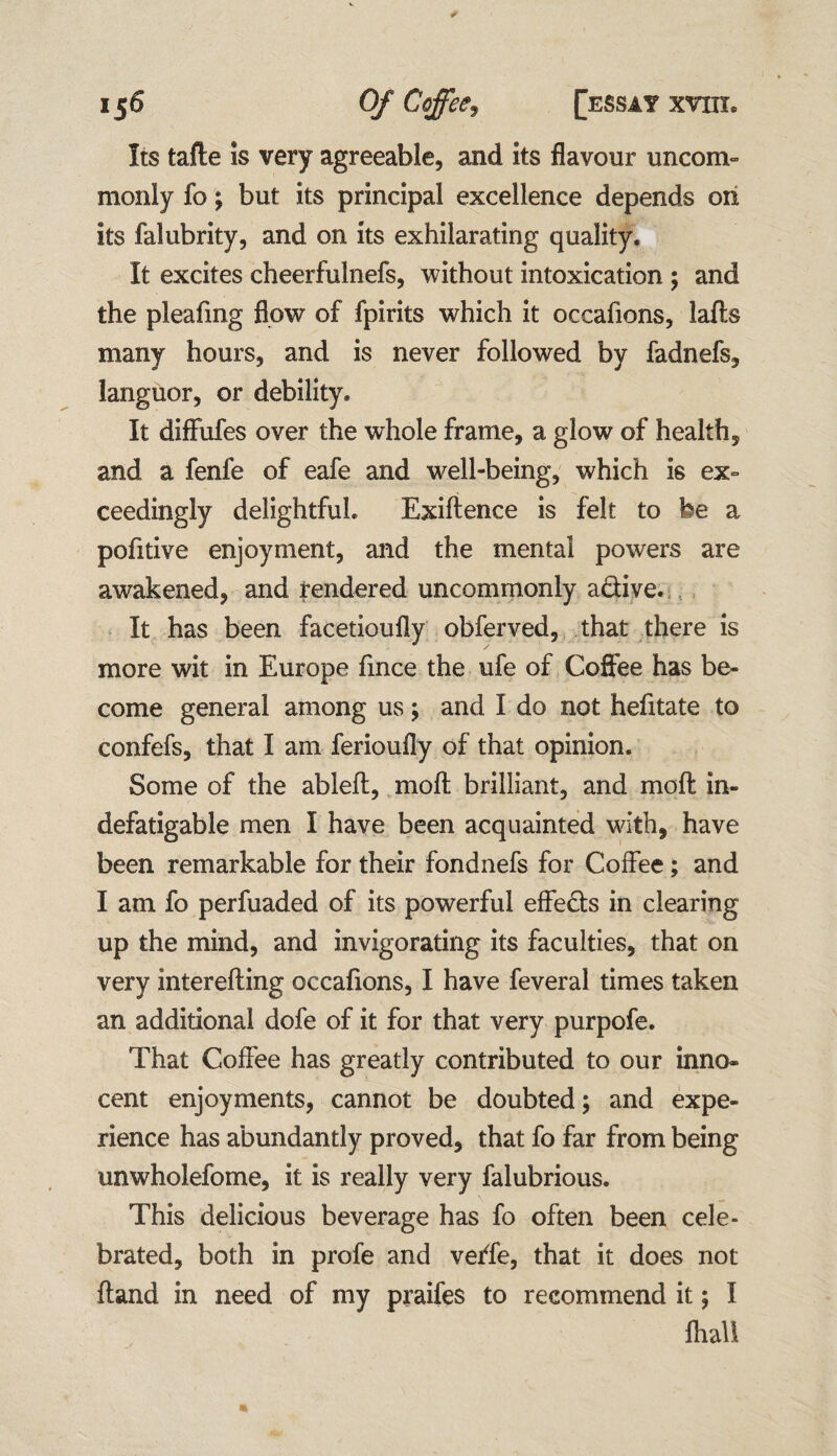 Its tafte is very agreeable, and its flavour uncom¬ monly fo; but its principal excellence depends on its falubrity, and on its exhilarating quality. It excites cheerfulnefs, without intoxication ; and the pleafmg flow of fpirits which it occafions, lafts many hours, and is never followed by fadnefs, languor, or debility. It diflufes over the whole frame, a glow of health, and a fenfe of eafe and well-being, which ie ex¬ ceedingly delightful. Exiftence is felt to be a pofitive enjoyment, and the mental powers are awakened, and rendered uncommonly adive. It has been facetioufly obferved, that there is more wit in Europe fince the ufe of Coffee has be¬ come general among us; and I do not hefitate to confefs, that I am ferioufly of that opinion. Some of the ableft, moft brilliant, and moft in¬ defatigable men I have been acquainted with, have been remarkable for their fondnefs for Coffee; and I am fo perfuaded of its powerful effeds in clearing up the mind, and invigorating its faculties, that on very interefting occafions, I have feveral times taken an additional dofe of it for that very purpofe. That Coffee has greatly contributed to our inno¬ cent enjoyments, cannot be doubted; and expe¬ rience has abundantly proved, that fo far from being unwholefome, it is really very falubrious. This delicious beverage has fo often been cele¬ brated, both in profe and verfe, that it does not ftand in need of my praifes to recommend it; I fhali