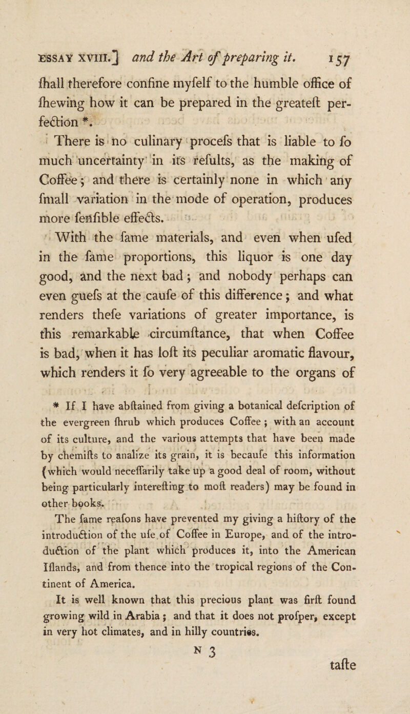 fhall therefore confine myfelf to the humble office of fhewing how it can be prepared in the greateft per¬ fection *. There is no culinary procefs that is liable to fo much uncertainty in it's refults, as the making of Coffee ; and there is certainly none in which any fmall variation in the mode of operation, produces more fenfible effects. With the fame materials, and even when ufed in the fame proportions, this liquor is one day good, and the next bad; and nobody perhaps can even guefs at the caufe of this difference; and what renders thefe variations of greater importance, is this remarkable circumftance, that when Coffee is bad, when it has loft its peculiar aromatic flavour, which renders it fo very agreeable to the organs of • , . \ \ ' i' ' - • < ' 1 i - ' ' • * If I have abftained from giving a botanical defcription of the evergreen fhrub which produces Coffee ; with an account of its culture, and the various attempts that have been made by chemifts to analize its grain, it is becaufe this information (which would neceffarily take up a good deal of room, without being particularly interefting to moil readers) may be found in other books. The fame reafons have prevented my giving a hiftory of the introduction of the ufe.of Coffee in Europe, and of the intro- it . du&ion of the plant which produces it, into the American Iflands, and from thence into the tropical regions of the Con¬ tinent of America. It is well known that this precious plant was firft found growing wild in Arabia; and that it does not profper, except in very hot climates, and in hilly countries. N 3 tafte