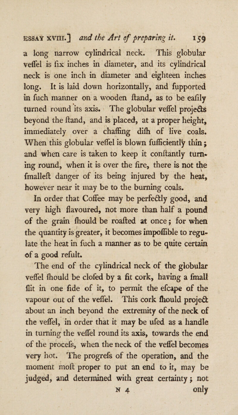 a long narrow cylindrical neck. This globular veffel is fix inches in diameter, and its cylindrical neck is one inch in diameter and eighteen inches long. It is laid down horizontally, and fupported in fuch manner on a wooden Hand, as to be eafily * turned round its axis. The globular veffel projeSs beyond the ftand, and is placed, at a proper height, immediately over a chaffing difli of live coals. When this globular veflel is blown fufficiently thin; and when care is taken to keep it conftantly turn* ing round, when it is over the fire, there is not the fmalleft danger of its being injured by the heat, however near it may be to the burning coals. In order that Coffee may be perfectly good, and very high flavoured, not more than half a pound of the grain fhould be roafted at once; for when the quantity is greater, it becomes impoffible to regu¬ late the heat in fuch a manner as to be quite certain of a good refult. The end of the cylindrical neck of the globular veflel fhould be clofed by a fit cork, having a fmall flit in one fide of it, to permit the efcape of the vapour out of the veffel. This cork fhould projeft about an inch beyond the extremity of the neck of the veffel, in order that it may be ufed as a handle in turning the veffel round its axis, towards the end of the procefs, when the neck of the veffel becomes very hot. The progrefs of the operation, and the moment moft proper to put an end to it, may be judged, and determined with great certainty j not n 4 only