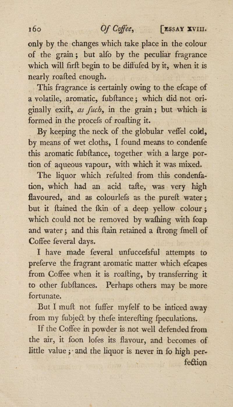 I l 160 Of Coffee, [essay xviii* only by the changes which take place in the colour of the grain; but alfo by the peculiar fragrance which will firft begin to be diffufed by it, when it is nearly roafted enough. This fragrance is certainly owing to the efcape of a volatile, aromatic, fubfiance; which did not ori¬ ginally exifl, as fuch, in the grain; but which is formed in the procefs of roafling it. By keeping the neck of the globular veffel cold, by means of wet cloths, I found means to condenfe this aromatic fubftance, together with a large por¬ tion of aqueous vapour, with which it was mixed. The liquor which refulted from this condenfa- tion, which had an acid tafte, was very high flavoured, and as colourlefs as the purefl water; but it flained the fkin of a deep yellow colour; which could not be removed by walking with foap and water; and this ftain retained a ftrong fmell of Coffee feveral days. 1 have made feveral unfuccefsful attempts to preferve the fragrant aromatic matter which efcapes from Coffee when it is roafling, by transferring it to other fubflances. Perhaps others may be more fortunate. But I mu ft not fuffer myfelf to be indeed away from my fubjeCt by thefe interefting fpeculations. If the Coffee in powder is not well defended from the air, it foon lofes its flavour, and becomes of little value ; * and the liquor is never in fo high per¬ fection