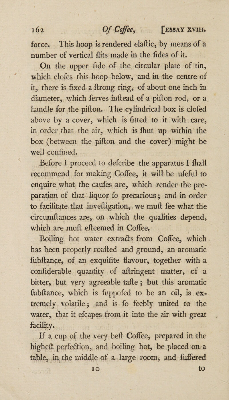force. This hoop is rendered elaftic, by means of a number of vertical flits made in the Tides of it. On the upper fide of the circular plate of tin, which clofes this hoop below, and in the centre of it, there is fixed a ftrong ring, of about one inch in diameter, which ferves inftead of a piflon rod, or a handle for the piflon. The cylindrical box is clofed above by a cover, which is fitted to it with care, in order that the air, which is fhut up within the box (between the piflon and the cover) might be well confined. Before I proceed to defcribe the apparatus I fhall recommend for making Coffee, it will be ufeful to enquire what the caufes are, which render the pre¬ paration of that liquor fo precarious; and in order to facilitate that inveftigation, we mufl fee what the circumftances are, on which the qualities depend, which are mo ft efteemed in Coffee. Boiling hot water extracts from Coffee, which has been properly roafled and ground, an aromatic fubftance, of an exquifite flavour, together with a confiderable quantity of aftringent matter, of a bitter, but very agreeable tafle ; but this aromatic fubftance, which is fuppofed to be an oil, is ex¬ tremely volatile; and is fo feebly united to the water, that it efcapes from it into the air with great facility. If a cup of the very beft Coffee, prepared in the high eft perfection, and boiling hot, be placed on a table, in the middle of a large room, and fuffered io to