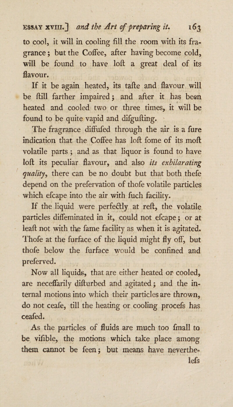 to cool, it will in cooling fill the room with its fra¬ grance ; but the Coffee, after having become cold, will be found to have loft a great deal of its flavour. If it be again heated, its tafte and flavour will be ftill farther impaired \ and after it has been heated and cooled two or three times, it will be found to be quite vapid and difgufting. * The fragrance diffufed through the air is a fure indication that the Coffee has loft fome of its moft volatile parts ; and as that liquor is found to have loft its peculiar flavour, and also its exhilarating quality, there can be no doubt but that both thefe depend on the prefervation of thofe volatile particles which efcape into the air with fuch facility. If the liquid were perfe&ly at reft, the volatile particles diffeminated in it, could not efcape; or at leaft not with the fame facility as when it is agitated. Thofe at the furface of the liquid might fly off, but thofe below the furface would be confined and preferved. Now all liquids, that are either heated or cooled, are neceffarily difturbed and agitated; and the in¬ ternal motions into which their particles are thrown, do not ceafe, till the heating or cooling procefs has ceafed. As the particles of fluids are much too fmall to be vifible, the motions which take place among them cannot be feen; but means have neverthe- lefs