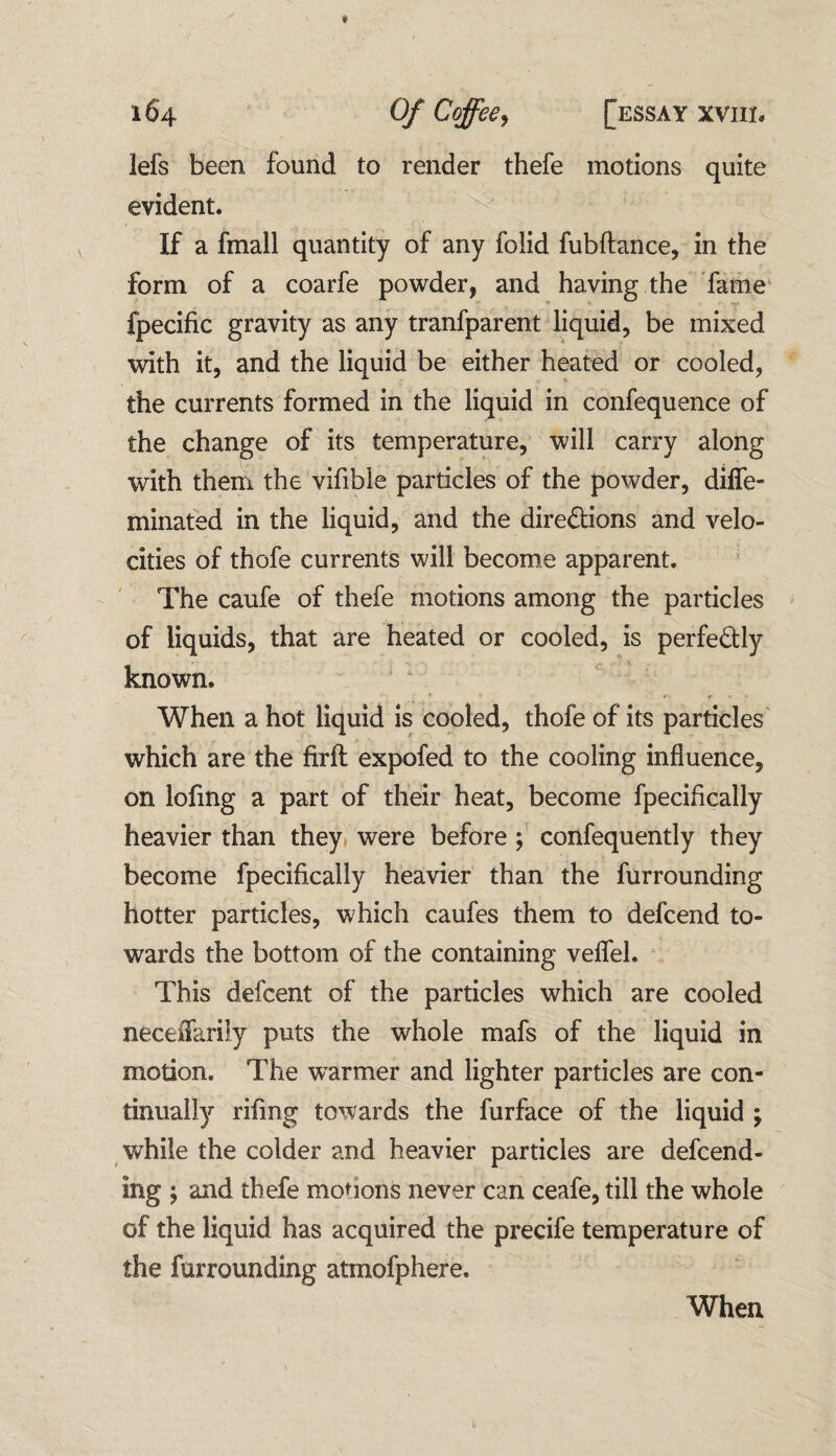 lefs been found to render thefe motions quite evident. If a fmall quantity of any foiid fubftance, in the form of a coarfe powder, and having the fame fpecific gravity as any tranfparent liquid, be mixed with it, and the liquid be either heated or cooled, the currents formed in the liquid in confequence of the change of its temperature, will carry along with them the vifible particles of the powder, diffe- minated in the liquid, and the directions and velo¬ cities of thofe currents will become apparent. The caufe of thefe motions among the particles of liquids, that are heated or cooled, is perfectly known. *• • • »• r ' • When a hot liquid is cooled, thofe of its particles which are the firft: expofed to the cooling influence, on lofing a part of their heat, become fpecifically heavier than they were before ; confequently they become fpecifically heavier than the furrounding hotter particles, which caufes them to defcend to¬ wards the bottom of the containing velfel. This defcent of the particles which are cooled necefiarily puts the whole mafs of the liquid in motion. The warmer and lighter particles are con¬ tinually rifing towards the furface of the liquid ; while the colder and heavier particles are defend¬ ing ; and thefe motions never can ceafe, till the whole of the liquid has acquired the precife temperature of the furrounding atmofphere. When