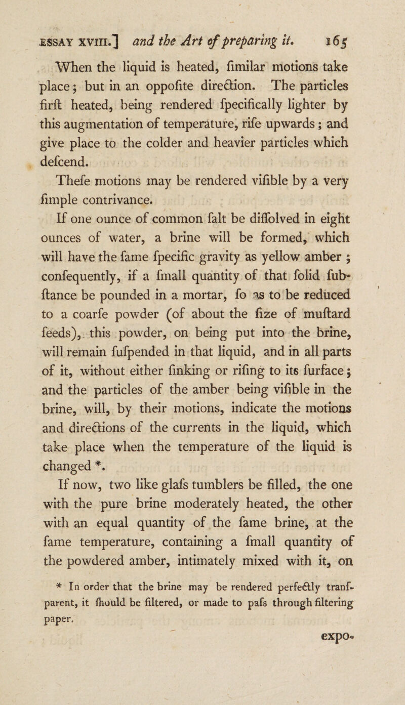 When the liquid is heated, fimilar motions take place; but in an oppofite direction. The particles firft heated, being rendered fpecifically lighter by this augmentation of temperature, rife upwards; and give place to the colder and heavier particles which defcend. Thefe motions may be rendered vifible by a very fimple contrivance. If one ounce of common fait be dilfolved in eight ounces of water, a brine will be formed, which will have the fame fpecific gravity as yellow amber ; confequently, if a fmall quantity of that folid fub- fiance be pounded in a mortar, fo as to be reduced to a coarfe powder (of about the fize of muflard feeds), this powder, on being put into the brine, will remain fufpended in that liquid, and in all parts of it, without either finking or rifing to its furface; and the particles of the amber being vifible in the brine, will, by their motions, indicate the motions and directions of the currents in the liquid, which take place when the temperature of the liquid is changed #. If now, two like glafs tumblers be filled, the one with the pure brine moderately heated, the other with an equal quantity of the fame brine, at the fame temperature, containing a fmall quantity of the powdered amber, intimately mixed with it, on * In order that the brine may be rendered perfectly trans¬ parent, it Ihould be filtered, or made to pals through filtering paper. expo*