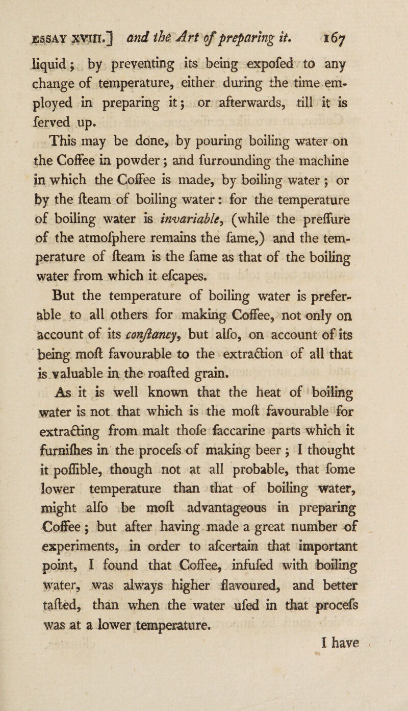 liquid; by preventing its being expofed to any change of temperature, either during the time em¬ ployed in preparing it; or afterwards, till it is ferved up. This may be done, by pouring boiling water on the Coffee in powder; and furrounding the machine in which the Coffee is made, by boiling water ; or by the fteam of boiling water: for the temperature of boiling water is invariable, (while the preffure of the atmofphere remains the fame,) and the tem¬ perature of fteam is the fame as that of the boiling water from which it efcapes. But the temperature of boiling water is prefer¬ able to all others for making Coffee, not only on account of its eonjlancy, but alfo, on account of its being moft favourable to the extraction of all that is valuable in the roafted grain. As it is well known that the heat of boiling water is not that which is the moft favourable for extracting from malt thofe faccarine parts which it furnifhes in the procefs of making beer ; I thought it poflible, though not at all probable, that fome lower temperature than that of boiling water, might alfo be moft advantageous in preparing Coffee; but after having made a great number of experiments, in order to afcertain that important point, I found that Coffee, infufed with boiling water, was always higher flavoured, and better tailed, than when the water ufed in that procefs was at a lower temperature. I have