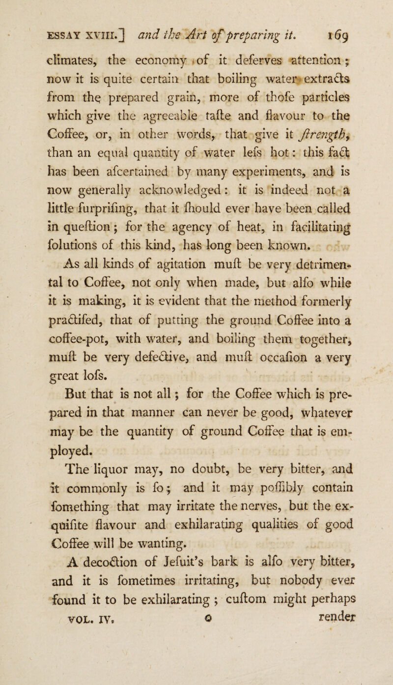 climates, the economy of it deferves attention; now it is quite certain that boiling water extracts from the prepared grain, more of thofe particles which give the agreeable tafte and flavour to the Coffee, or, in other words, that give it Jlrength, than an equal quantity of water lefs hot: this fadt has been afcertained by many experiments, and is now generally acknowledged: it is indeed not a little furprifmg, that it fhould ever have been called in quefiiion; for the agency of heat, in facilitating folutions of this kind, has long been known. As all kinds of agitation muff be very detrimen¬ tal to Coffee, not only when made, but alfo while it is making, it is evident that the method formerly pradtifed, that of putting the ground Coffee into a coffee-pot, with water, and boiling them together, muff be very defedtive, and muff occafion a very great lofs. But that is not all; for the Coffee which is pre¬ pared in that manner can never be good, whatever may be the quantity of ground Coffee that is em¬ ployed. The liquor may, no doubt, be very bitter, and it commonly is fo; and it may poffjbly contain fomething that may irritate the nerves, but the ex- quifite flavour and exhilarating qualities of good Coffee will be wanting. A decodfion of Jefuit’s bark is alfo very bitter, and it is fometimes irritating, but nobody ever found it to be exhilarating ; cuftom might perhaps vol. iv* © render