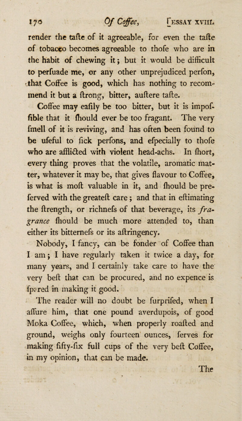 render the tafle of it agreeable, for even the tafle of tobacco becomes agreeable to thofe who are in the habit of chewing it; but it would be difficult to perfuade me, or any other unprejudiced perfon, that Coffee is good, which has nothing to recom¬ mend it but a ftrong, bitter, auftere tafle. Coffee may eafily be too bitter, but it is impof- fible that it fhould ever be too fragant. The very fmell of it is reviving, and has often been found to be ufeful to Tick perfons, and efpecially to thofe who are affli&ed with violent head-achs. In fhort, every thing proves that the volatile, aromatic mat¬ ter, whatever it may be, that gives flavour to Coffee, is what is molt valuable in it, and fhould be pre- ferved with the greatefl care; and that in eflimating the ftrength, or richnefs of that beverage, its fra¬ grance fhould be much more attended to, than either its bitternefs or its aflringency. Nobody, I fancy, can be fonder of Coffee than I am; I have regularly taken it twice a day, for many years, and I certainly take care to have the very bell that can be procured, and no expence is fprred in making it good. The reader will no doubt be furprifed, when I affure him, that one pound averdupois, of good Moka Coffee, which, when properly roafled and ground, weighs only fourteen ounces, ferves for making fifty-fix full cups of the very bell Coffee, in my opinion, that can be made. The