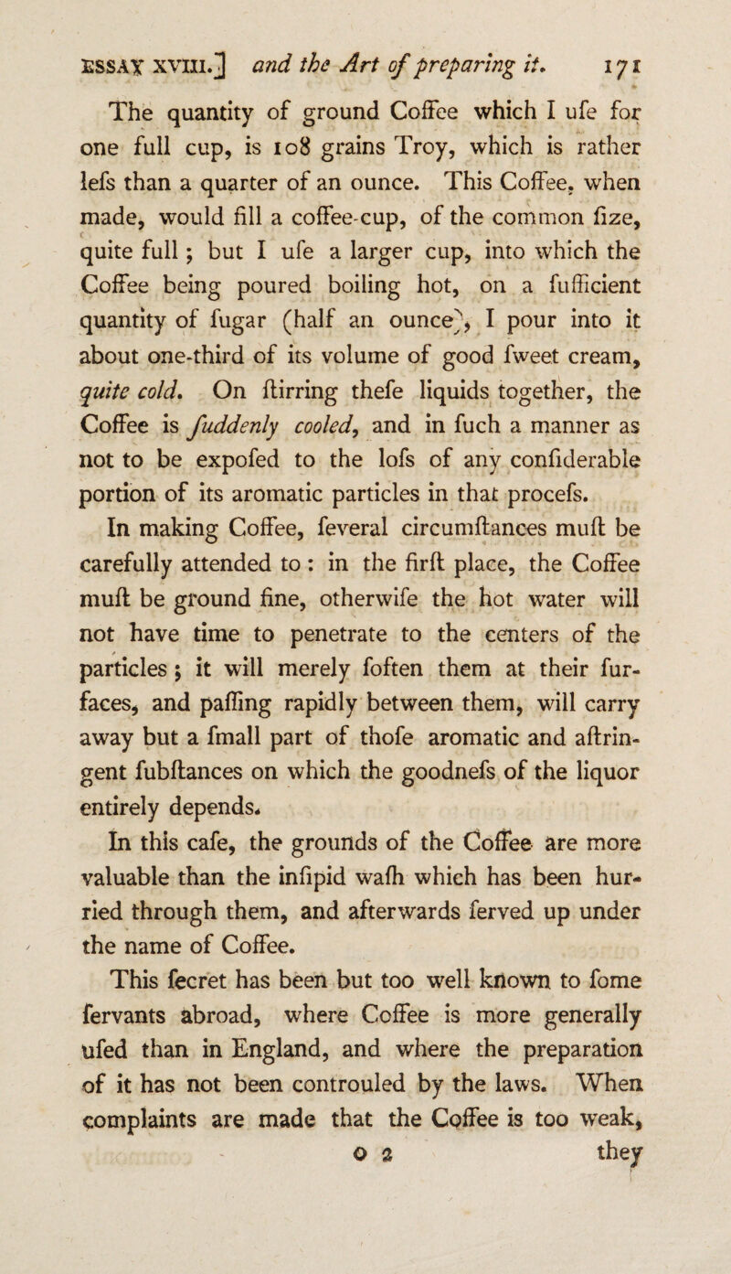 The quantity of ground Coffee which I ufe for one full cup, is 108 grains Troy, which is rather lefs than a quarter of an ounce. This Coffee, when made, would fill a coffee-cup, of the common fize, c quite full; but I ufe a larger cup, into which the Coffee being poured boiling hot, on a fufficient quantity of fugar (half an ounce^, I pour into it about one-third of its volume of good fweet cream, quite cold. On ffirring thefe liquids together, the Coffee is fuddenly cooled, and in fuch a manner as not to be expofed to the lofs of any confiderable portion of its aromatic particles in that procefs. In making Coffee, feveral circumffances muff be carefully attended to : in the firft place, the Coffee muff be ground fine, otherwife the hot water will not have time to penetrate to the centers of the * particles ; it will merely foften them at their fur- faces, and paffmg rapidly between them, will carry away but a fmall part of thofe aromatic and aftrin- gent fubftances on which the goodnefs of the liquor entirely depends. In this cafe, the grounds of the Coffee are more valuable than the infipid waff which has been hur¬ ried through them, and afterwards ferved up under the name of Coffee. This fecret has been but too well known to fome fervants abroad, where Coffee is more generally ufed than in England, and where the preparation of it has not been controuled by the laws. When complaints are made that the Coffee is too weak, o 2 they