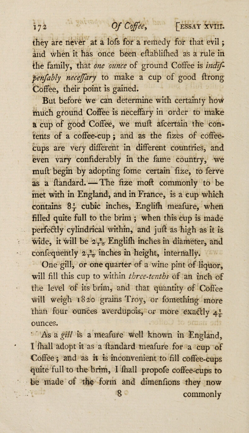 they are never at a lofs for a remedy for that evil; and when it has once been eftablifhed as a rule in the family, that one ounce of ground Coffee is indif- penfably neceffary to make a cup of good ftrong Coffee, their point is gained. But before we can determine with certainty how much ground Coffee is neceffary in order to make a cup of good Coffee, we muft afcertain the con¬ tents of a coffee-cup; and as the fizes of coffee- cups are very different in different countries, and even vary confiderably in the fame country, we muft begin by adopting fome certain fize, to ferve as a ftandard.—The fize moft commonly to be met with in England, and in France, is a cup which contains 8-^- cubic inches, Englifh meafure, when filled quite full to the brim ; when this cup is made perfe&ly cylindrical within, and juft as high as it is wide, it will be 2TV Englifh inches in diameter, and confequefttly inches in height, internally. One gill, or one quarter of a wine pint of liquor, will fill this cup to within three-tenths of an inch of the level of its brim, and that quantity of Coffee will weigh 1820 grains Troy, or fomething more than four ounces averdupois, or more exaftly 4-J. ounces. As a gill is a meafure well known in England, I fhall adopt it as a ftandard meafure for a cup of Coffee; and as it is inconvenient to fill coffee-cups quite full to the brim, I fhall propofe coffee-cups to fee made of the form and dimenfions they now 8 commonly