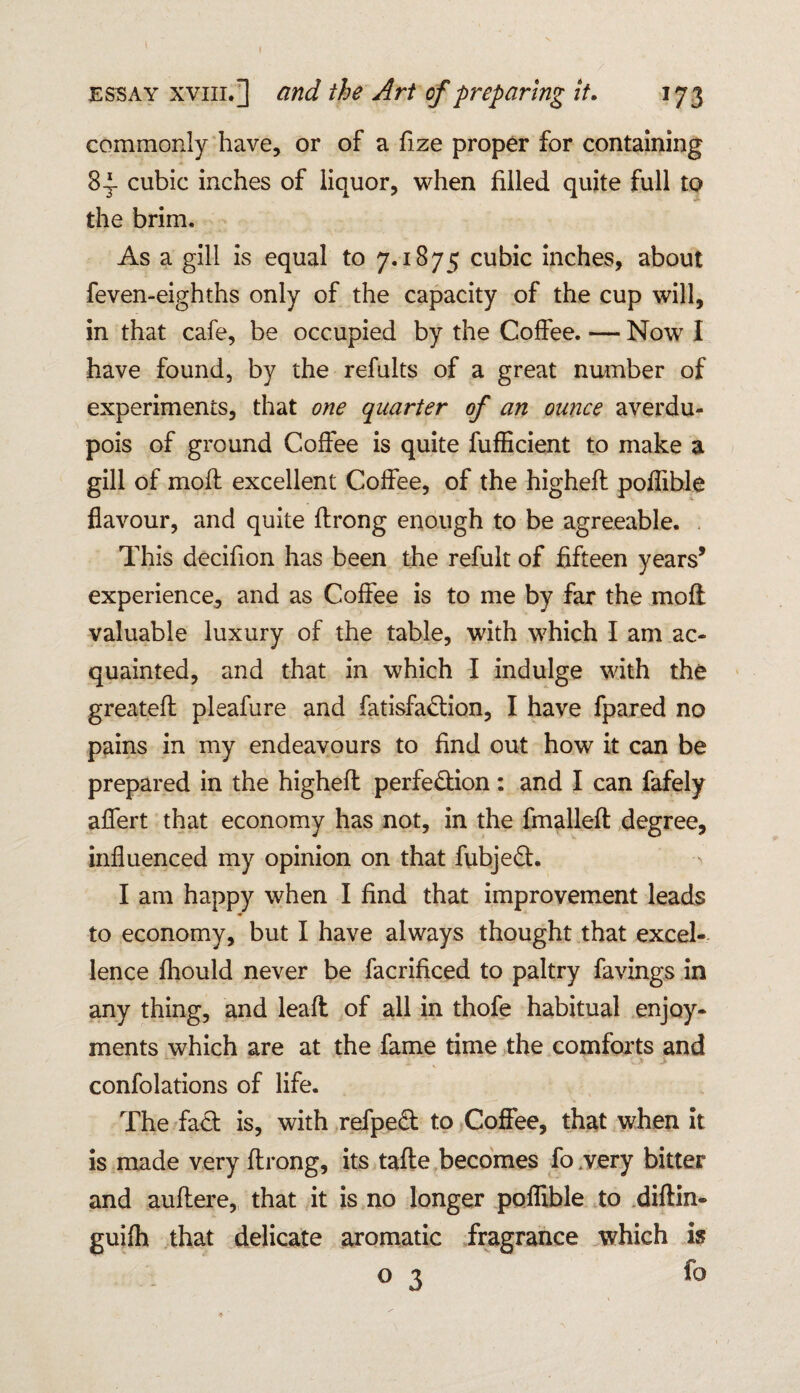 commonly have, or of a fize proper for containing 8^- cubic inches of liquor, when filled quite full to the brim. As a gill is equal to 7.1875 cubic inches, about feven-eighihs only of the capacity of the cup will, in that cafe, be occupied by the Coffee. — Now I have found, by the refults of a great number of experiments, that one quarter of an ounce averdu- pois of ground Coffee is quite fufficient to make a gill of moil excellent Coffee, of the highefl poflihle flavour, and quite flrong enough to be agreeable. This decifion has been the refult of fifteen years5 experience, and as Coffee is to me by far the molt valuable luxury of the table, with which I am ac¬ quainted, and that in which I indulge with the greatefl pleafure and fatisfa&ion, I have fpared no pains in my endeavours to find out how it can be prepared in the highefl perfection : and I can fafely affert that economy has not, in the fmallefl degree, influenced my opinion on that fubjeCl. I am happy when I find that improvement leads to economy, but I have always thought that excel¬ lence fhould never be facrificed to paltry favings in any thing, and leafl of all in thofe habitual enjoy¬ ments which are at the fame time the comforts and confolations of life. The fad is, with refpeCt to Coffee, that when it is made very flrong, its tafle becomes fo .very bitter and auflere, that it is no longer poflible to diflin- guifh that delicate aromatic fragrance which is 03 fo