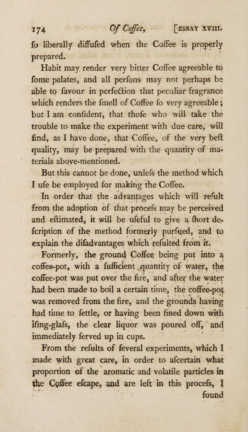 fo liberally diffufed when the Coffee is properly prepared. Habit may render very bitter Coffee agreeable to fome palates, and all perfons may not perhaps be able to favour in perfe&ion that peculiar fragrance which renders the fmell of Coffee fo very agreeable; but I am confident, that thofe who will take the trouble to make the experiment with due care, will find, as I have done, that Coffee, of the very belt quality, may be prepared with the quantity of ma¬ terials above-mentioned. But this cannot be done, unlefs the method which I ufe be employed for making the Coffee. In order that the advantages which will refult from the adoption of that procefs may be perceived and eftimated, it will be ufeful to give a fhort de- fcription of the method formerly purfued, and to - ■■ i-' ^ - i * * * *• explain the difadvantages which refuked from it. Formerly, the ground Coffee being put into a coffee-pot, with a fufficient quantity of water, the coffee-pot was put over the fire, and after the water had been made to boil a certain time, the coffee-pot was removed from the fire, and the grounds having had time to fettle, or having been fined down with ifing-glafs, the clear liquor was poured off, and immediately ferved up in cups. From the refults of feveral experiments, which I made with great care, in order to afcertain what * V proportion of the aromatic and volatile particles in the Cpffee efcape, and are left in this procefs, l found