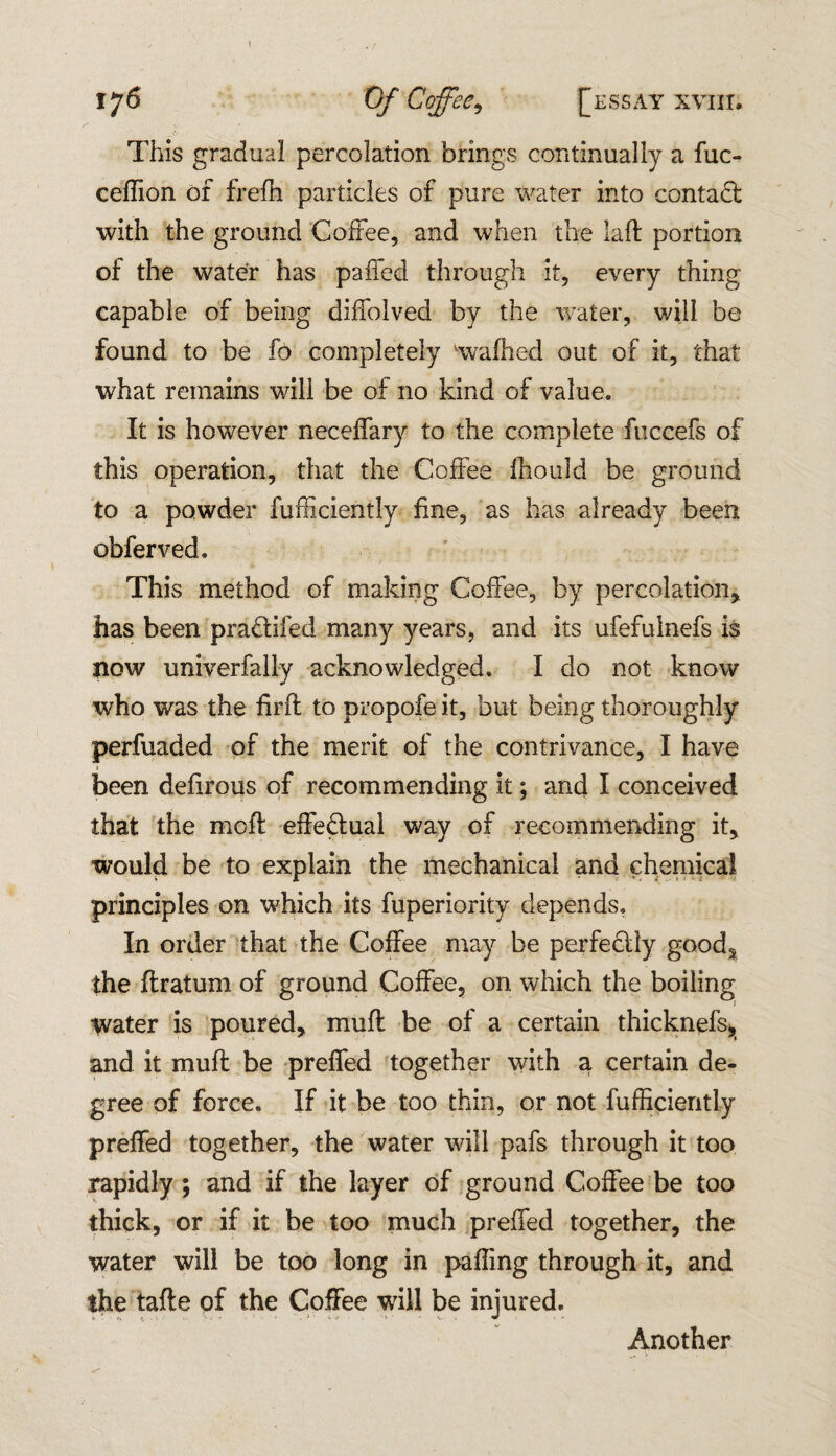 176 Of Coffee, [essay xviii. This gradual percolation brings continually a fuc- cellion of frefh particles of pure water into contaQ: with the ground Coffee, and when the lafl portion of the water has paffed through it, every thing capable of being diffolved by the water, will be found to be fo completely wafhed out of it, that what remains will be of no kind of value. It is however neceffary to the complete fuccefs of this operation, that the Coffee fhould be ground to a powder fufliciently fine, as has already been obferved. This method of making Coffee, by percolation, has been pra&ifed many years, and its ufefulnefs is now univerfally acknowledged. I do not know who was the firfl to propofe it, but being thoroughly perfuaded of the merit of the contrivance, I have > been defirous of recommending it; and I conceived that the moil effectual way of recommending it, would be to explain the mechanical and chemical principles on which its fuperiority depends. In order that the Coffee may be perfectly good* the flratum of ground Coffee, on which the boiling water is poured, mull be of a certain thicknefs* and it muff be preffed together with a certain de¬ gree of force. If it be too thin, or not fufficiently preffed together, the water will pafs through it too rapidly; and if the layer of ground Coffee be too thick, or if it be too much preffed together, the water will be too long in paffmg through it, and the tafte pf the Coffee will be injured. Another