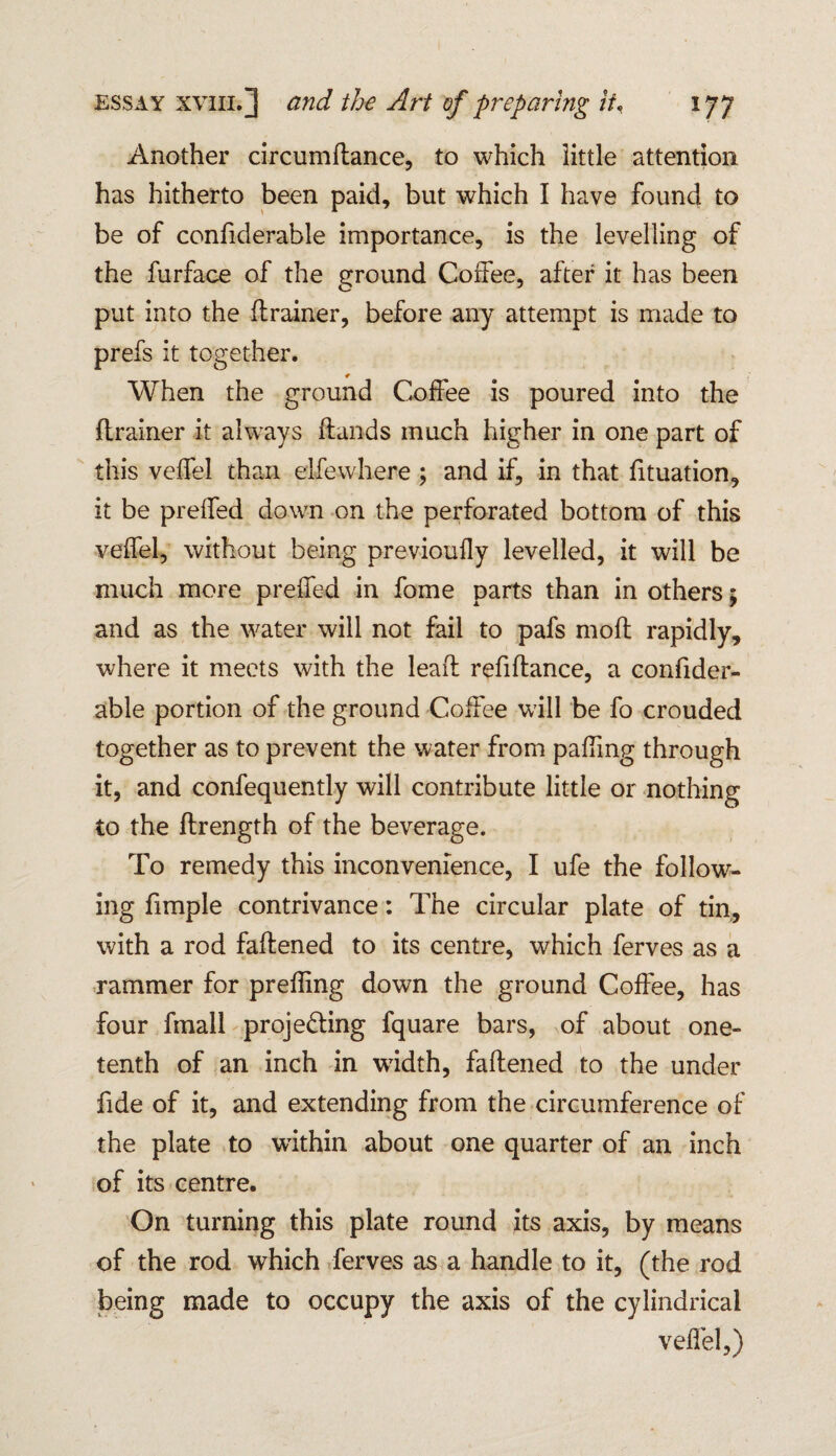 Another circumdance, to which little attention has hitherto been paid, but which I have found to be of confiderable importance, is the levelling of the furface of the ground Coffee, after it has been put into the flrainer, before any attempt is made to prefs it together. * When the ground Coffee is poured into the drainer it always (lands much higher in one part of this veffel than elfewhere ; and if, in that fituation, it be preffed down on the perforated bottom of this veffel, without being previoufly levelled, it will be much more preffed in fome parts than in others 5 and as the water will not fail to pafs mod rapidly, where it meets with the lead refidance, a confider¬ able portion of the ground Coffee wall be fo crouded together as to prevent the water from paffmg through it, and confequently will contribute little or nothing to the drength of the beverage. To remedy this inconvenience, I ufe the follow¬ ing fimple contrivance: The circular plate of tin, with a rod fadened to its centre, which ferves as a rammer for preffing down the ground Coffee, has four fmall projecting fquare bars, of about one- tenth of an inch in width, fadened to the under fide of it, and extending from the circumference of the plate to within about one quarter of an inch of its centre. On turning this plate round its axis, by means of the rod which ferves as a handle to it, (the rod being made to occupy the axis of the cylindrical veffel,)