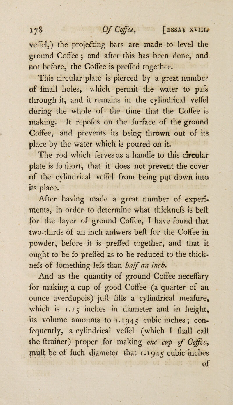 veffel,) the proje&ing bars are made to level the ground Coffee ; and after this has been done, and not before, the Coffee is preffed together. This circular plate is pierced by a great number of fmall holes, which permit the water to pafs through it, and it remains in the cylindrical veffel during the whole of the time that the Coffee is making. It repofes on the furface of the ground Coffee, and prevents its being thrown out of its place by the water which is poured on it. The rod which ferves as a handle to this circular - • . 1 plate is fo fhort, that it does not prevent the cover of the cylindrical veffel from being pirt down into its place. After having made a great number of experi¬ ments, in order to determine what thicknefs is belt for the layer of ground Coffee, I have found that two-thirds of an inch anfwers bell for the Coffee in powder, before it is preffed together, and that it ought to be fo preffed as to be reduced to the thick¬ nefs of fomething lefs than half an inch. And as the quantity of ground Coffee neceffary for making a cup of good Coffee (a quarter of an ounce averdupois) juft fills a cylindrical meafure, which is 1.15 inches in diameter and in height, its volume amounts to 1.1945 cubic inches; con- fequently, a cylindrical veffel (which I fliall call the drainer) proper for making one cup of Coffee, piuft be of fuch diameter that 1.1945 cubic inches of