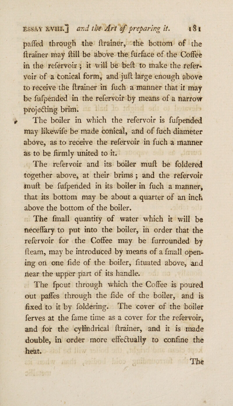 essay xviii. j and the Art of preparing it. 18 i paffed through the (trainer, the bottom of the (trainer may (till be above the furface of the Coffee in the refervoir ; it will be belt to make the refer- voir of a Conical form, and juft large enough above to receive the (trainer in fuch a manner that it may be fufpended in the refervoir by means of a narrow projeffing brim. * The boiler in which the refervoir is fufpended may likewife be made conical, and of fuch diameter above, as to receive the refervoir in fuch a manner as to be firmly united to it. The refervoir and its boiler muft be foldered together above, at their brims ; and the refervoir muft be fufpended in its boiler in fuch a manner, that its bottom may be about a quarter of an inch above the bottom of the boiler. The lmall quantity of water which it will be neceffary to put into the boiler, in order that the refervoir for the Coffee may be furrounded by fleam, may be introduced by means of a fmall open¬ ing on one fide of the boiler, fituated above, and near the upper part of its handle. The fpout through which the Coffee is poured out paffes through the fide of the boiler, and is fixed to it by foldering. The cover of the boiler ferves at the fame time as a cover for the refervoir, and for the cylindrical drainer, and it is made double, in order more effectually to confine the heat.