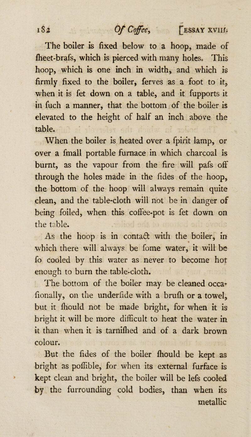 The boiler is fixed below to a hoop, made of fheet-brafs, which is pierced with many holes* This hoop, which is one inch in width, and which is firmly fixed to the boiler, ferves as a foot to it, when it is fet down on a table, and it fupports it in fuch a manner, that the bottom of the boiler is elevated to the height of half an inch above the table. When the boiler is heated over a fpirit lamp, or over a fmall portable furnace in which charcoal is burnt, as the vapour from the fire will pafs off through the holes made in the Tides of the hoop, the bottom of the hoop will always remain quite clean, and the table-cloth will not be in danger of being foiled, when this coffee-pot is fet down on the table. A / As the hoop is in contact with the boiler, in which there will always be Tome water, it will be fo cooled by this water as never to become hot enough to burn the table-cloth. The bottom of the boiler may be cleaned occa- fionally, on the underfide with a brufh or a towel, but it fhould not be made bright, for when it is bright it will be more difficult to heat the water in it than when it is tarniflied and of a dark brown colour. But the Tides of the boiler fhould be kept as bright as poffible, for when its external furface is kept clean and bright, the boiler will be lefs cooled by the furrounding cold bodies, than when its metallic