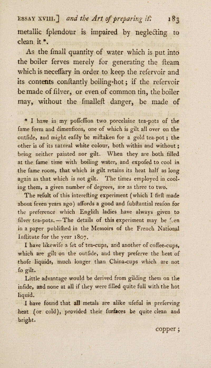 metallic fplendour is impaired by neglecting to clean it *. As the fmall quantity of water which is put into the boiler ferves merely for generating the fleam which is neceffary in order to keep the refervoir and its contents conflantly boiling-hot; if the refervoir be made of filver, or even of common tin, the boiler may, without the fmallefl danger, be made of ■>% * I have in my pofiefiion two porcelaine tea-pots of the fame form and dimenfions, one of which is gilt all over on the outfide, and might eafily be miitaken for a gold tea-pot; the other is of its natural white colour, both within and without; being neither painted nor gilt. When they are both filled at the fame time with boiling water, and expofed to cool in the fame room, that which is gilt retains its heat half as long again as that which is not gilt. The times employed in cool¬ ing them, a given number of degrees, are as three to two. The refult of this interefting experiment (which I firfl made about feven years ago) afFords a good and fubftantial reafon for the preference which Englifh ladies have always given to filver tea-pots.—The details of this experiment may be Ten in a paper publifhed in the Memoirs of the French National Inflitute for the year 1807. I have likewife a fet of tea-cups, and another of coffee-cups, which are gilt on the outfide, and they preferve the heat of thofe liquids, much longer than China-cups which are not fo gilt. Little advantage would be derived from gilding them on the infide, and none at all if they were filled quite full with the hot liquid. I have found that all metals are alike ufeful in preferving heat (or cold), provided their furfaces be quite clean and copper;