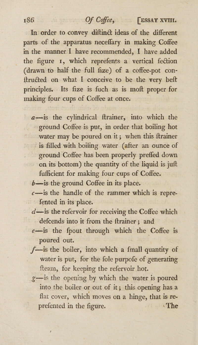 In order to convey diftind ideas of the different parts of the apparatus neceffary in making Coffee in the manner I have recommended, I have added the figure i, which reprefents a vertical fedion (drawn to half the full fize) of a coffee-pot con- ftruded on what I conceive to be the very belt principles. Its fize is fuch as is moll proper for making four cups of Coffee at once. a—is the cylindrical ftrainer, into which the ground Coffee is put, in order that boiling hot water may be poured on it; when this ftrainer is filled with boiling water (after an ounce of ground Coffee has been properly preffed down on its bottom) the quantity of the liquid is juft fufficient for making four cups of Coffee. b—is the ground Coffee in its place. c—is the handle of the rammer which is repre- fented in its place. d—is the refervoir for receiving the Coffee which defcends into it from the ftrainer; and e—is the fpout through which the Coffee is poured out. /-is the boiler, into which a fmall quantity of water is put, for the foie purpofe of generating fleam, for keeping the refervoir hot. g—is the opening by which the water is poured into the boiler or out of it; this opening has a flat cover, which moves on a hinge, that is re- prefented in the figure. The