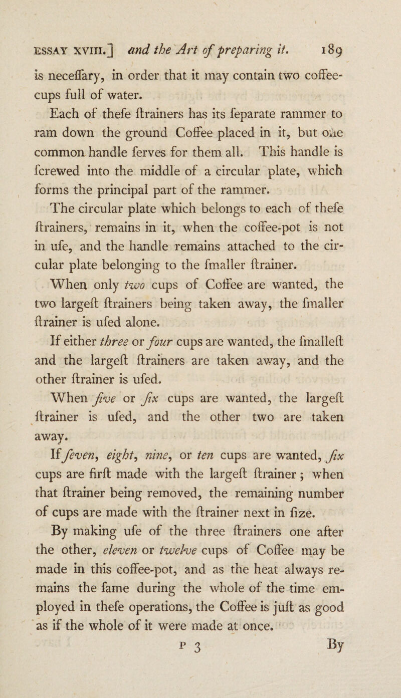 is neceffary, in order that it may contain two coffee- cups full of water. Each of thefe ftrainers has its feparate rammer to ram down the ground Coffee placed in it, but one common handle ferves for them all. This handle is fcrewed into the middle of a circular plate, which forms the principal part of the rammer. The circular plate which belongs to each of thefe ftrainers, remains in it, when the coffee-pot is not in ufe, and the handle remains attached to the cir¬ cular plate belonging to the fmaller ftrainer. When only two cups of Coffee are wanted, the two largeft ftrainers being taken away, the fmaller ftrainer is ufed alone. If either three or four cups are wanted, the fmalleft and the largeft ftrainers are taken away, and the other ftrainer is ufed. When five or fix cups are wanted, the largeft ftrainer is ufed, and the other two are taken away. Iffeven, eight, nine, or ten cups are wanted, fix cups are firft made with the largeft ftrainer; when that ftrainer being removed, the remaining number of cups are made with the ftrainer next in fize. By making ufe of the three ftrainers one after the other, eleven or twelve cups of Coffee may be made in this coffee-pot, and as the heat always re¬ mains the fame during the whole of the time em¬ ployed in thefe operations, the Coffee is juft as good as if the whole of it were made at once.