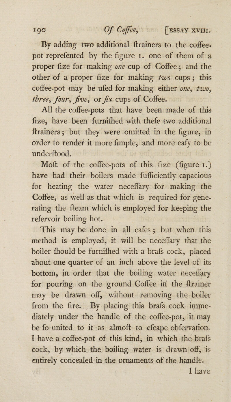 By adding two additional ftrainers to the coffee* pot reprefented by the figure 1. one of them of a proper fize for making one cup of Coffee; and the other of a proper fize for making two cups ; this coffee-pot may be ufed for making either one, two, three, four, or fix cups of Coffee. All the coffee-pots that have been made of this fize, have been furnifhed with thefe two additional ftrainers; but they were omitted in the figure, in order to render it more fimple, and more eafy to be underftood. Moft of the coffee-pots of this fize (figure i.) have had their boilers made fufficiently capacious for heating the water neceffary for making the Coffee, as well as that which is required for gene¬ rating the fleam which is employed for keeping the refervoir boiling hot. This may be done in all cafes ; but when this method is employed, it will be neceffary that the boiler fhould be furnifhed with a brafs cock, placed about one quarter of an inch above the level of its bottom, in order that the boiling water neceffary for pouring on the ground Coffee in the ftrainer may be drawn off, without removing the boiler from the fire. By placing this brafs cock imme¬ diately under the handle of the coffee-pot, it may be fo united to it as almoft to efcape obfervation. I have a coffee-pot of this kind, in which the brafs cock, by which the boiling water is drawn off, is entirely concealed in the ornaments of the handle. I have