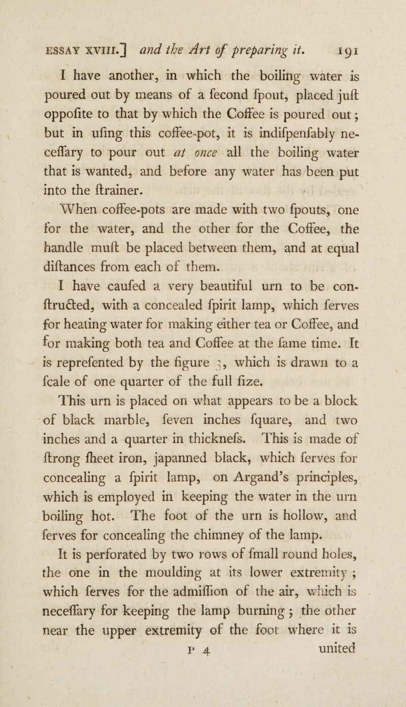 I have another, in which the boiling water is poured out by means of a fecond fpout, placed juft oppofite to that by which the Coffee is poured out; but in ufing this coffee-pot, it is indifpenfably ne- ceffary to pour out at once all the boiling water that is wanted, and before any water has been put into the ftrainer. When coffee-pots are made with two fpouts, one for the water, and the other for the Coffee, the handle mult be placed between them, and at equal diftances from each of them. I have caufed a very beautiful urn to be con- ftru&ed, with a concealed fpirit lamp, which ferves for heating water for making either tea or Coffee, and for making both tea and Coffee at the fame time. It is reprefented by the figure 3, which is drawn to a fcale of one quarter of the full fize. This urn is placed on what appears to be a block of black marble, feven inches fquare, and two inches and a quarter in thicknefs. This is made of ftrong fheet iron, japanned black, which ferves for concealing a fpirit lamp, on Argand’s principles, which is employed in keeping the water in the urn boiling hot. The foot of the urn is hollow, and ferves for concealing the chimney of the lamp. It is perforated by two rows of fmall round holes, the one in the moulding at its lower extremity ; which ferves for the admiftion of the air, which is neceffary for keeping the lamp burning ; the other near the upper extremity of the foot where it is p 4 united