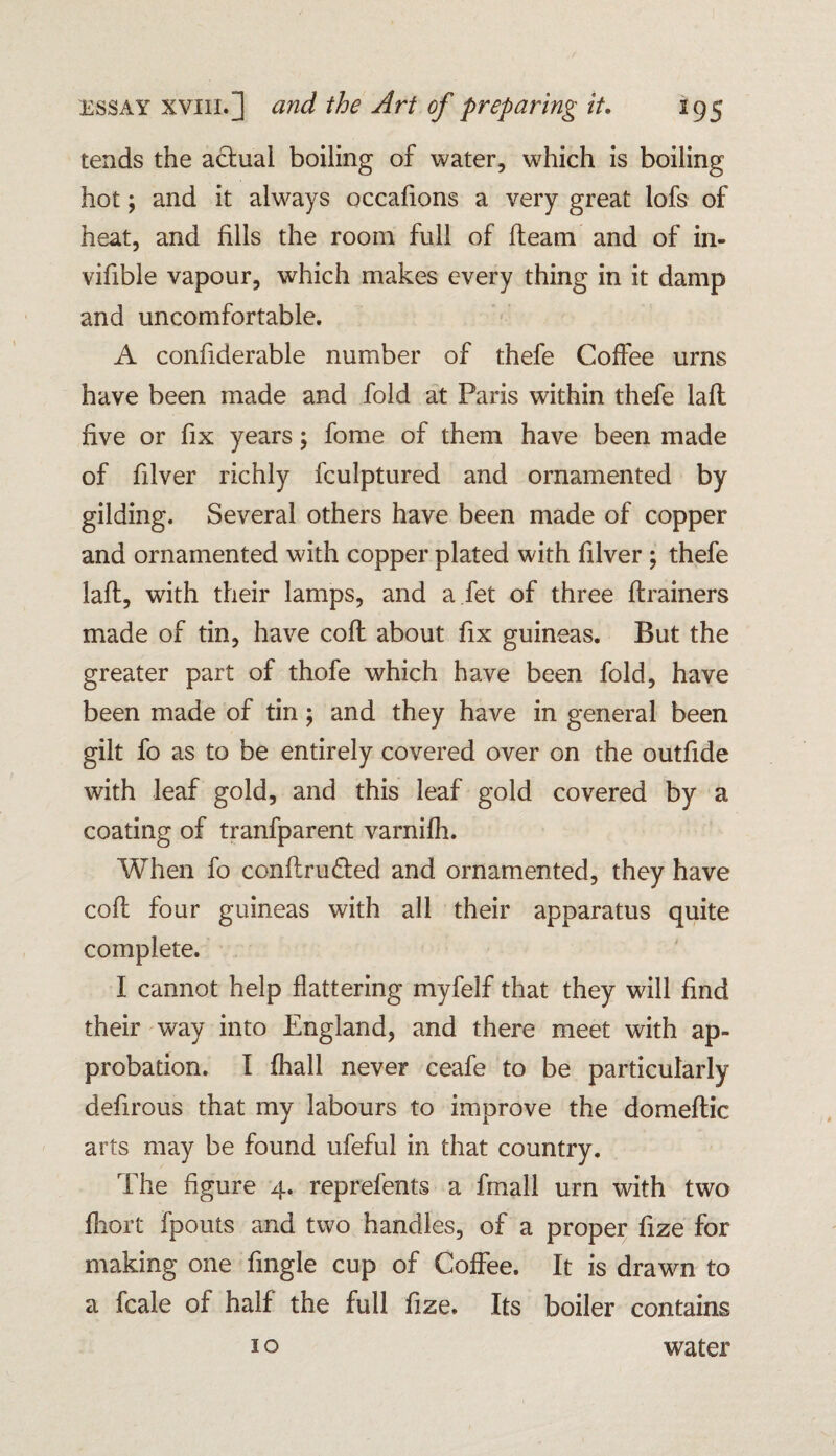 tends the actual boiling of water, which is boiling hot; and it always occafions a very great lofs of heat, and fills the room full of fleam and of in- vifible vapour, which makes every thing in it damp and uncomfortable. A confiderable number of thefe Coffee urns have been made and fold at Paris within thefe lafl five or fix years; fome of them have been made of filver richly fculptured and ornamented by gilding. Several others have been made of copper and ornamented with copper plated with filver ; thefe lafl, with their lamps, and a fet of three flrainers made of tin, have cofl about fix guineas. But the greater part of thofe which have been fold, have been made of tin; and they have in general been gilt fo as to be entirely covered over on the outfide with leaf gold, and this leaf gold covered by a coating of tranfparent varnifh. When fo conflru&ed and ornamented, they have cofl four guineas with all their apparatus quite complete. I cannot help flattering myfeif that they will find their way into England, and there meet with ap¬ probation. I fhall never ceafe to be particularly defirous that my labours to improve the domeftic arts may be found ufeful in that country. The figure 4. reprefents a fmall urn with two fliort fpouts and two handles, of a proper fize for making one fmgle cup of Coffee. It is drawn to a fcale of half the full fize. Its boiler contains 10 water