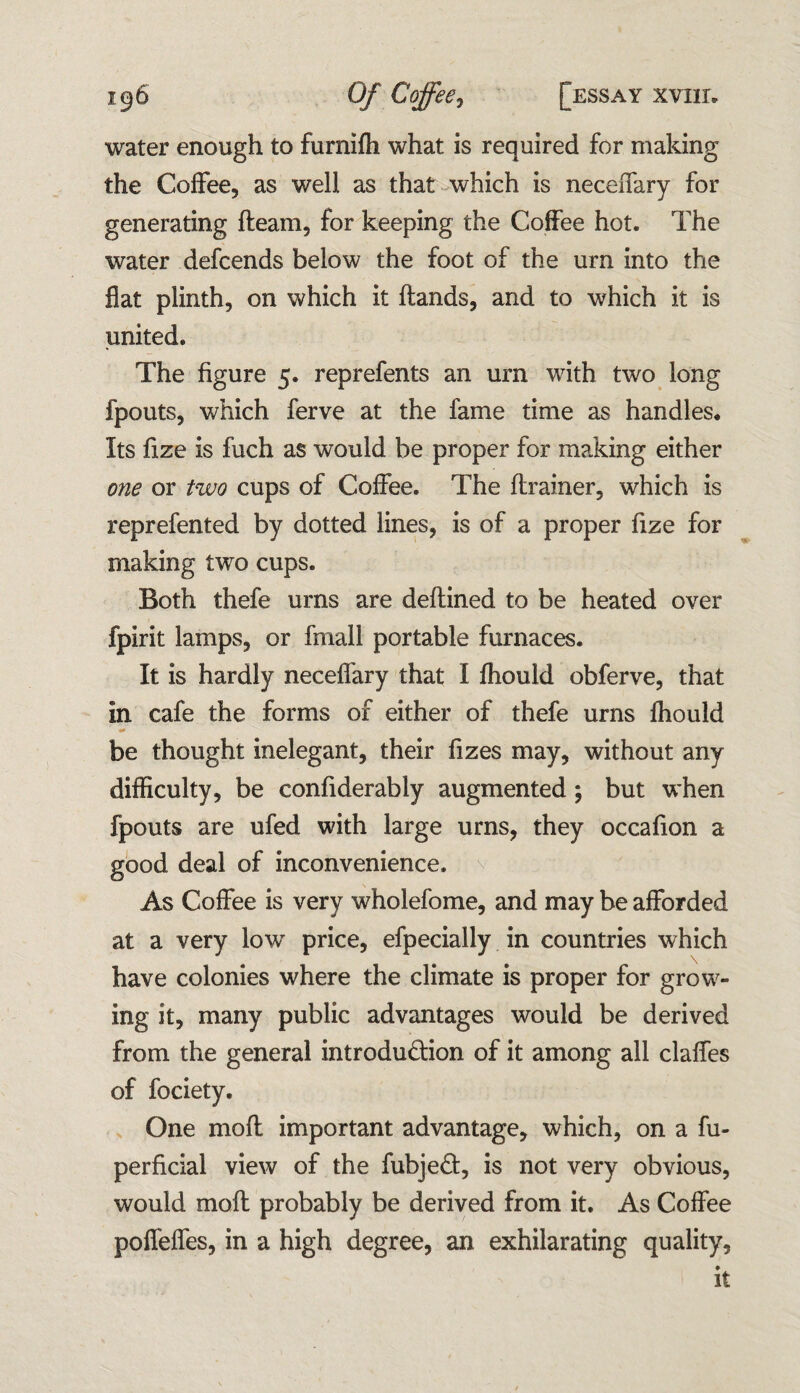water enough to furniffi what is required for making the Coffee, as well as that which is neceiTary for generating fleam, for keeping the Coffee hot. The water defcends below the foot of the urn into the flat plinth, on which it flands, and to which it is united. The figure 5. reprefents an urn with two long fpouts, which ferve at the fame time as handles. Its fize is fuch as would be proper for making either one or two cups of Coffee. The (trainer, which is reprefented by dotted lines, is of a proper fize for making two cups. Both thefe urns are deflined to be heated over fpirit lamps, or fmall portable furnaces. It is hardly neceffary that I fhould obferve, that in cafe the forms of either of thefe urns fhould be thought inelegant, their fizes may, without any difficulty, be confiderably augmented ; but when fpouts are ufed with large urns, they occafion a good deal of inconvenience. As Coffee is very wholefome, and may be afforded at a very low price, efpecially in countries which have colonies where the climate is proper for grow¬ ing it, many public advantages would be derived from the general introdudion of it among all claffes of fociety. One mod important advantage, which, on a fu- perficial view of the fubjed, is not very obvious, would mod probably be derived from it. As Coffee poffeffes, in a high degree, an exhilarating quality, it