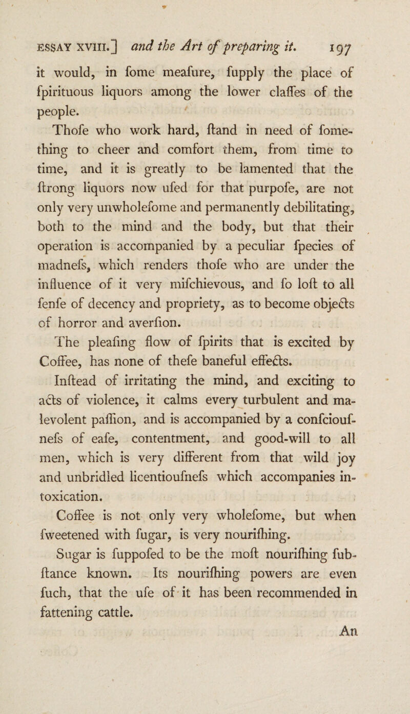 it would, in fome meafure, fupply the place of fpirituous liquors among the lower claffes of the people. Thofe who work hard, Hand in need of fome- thing to cheer and comfort them, from time to time, and it is greatly to be lamented that the flrong liquors now ufed for that purpofe, are not only very unwholefome and permanently debilitating, both to the mind and the body, but that their operation is accompanied by a peculiar fpecies of madnefs, which renders thofe who are under the influence of it very mifchievous, and fo loll to all fenfe of decency and propriety, as to become objects of horror and averfion. The pleafing flow of fpirits that is excited by Coffee, has none of thefe baneful effects. Inflead of irritating the mind, and exciting to acts of violence, it calms every turbulent and ma¬ levolent paffion, and is accompanied by a confciouf- nefs of eafe, contentment, and good-will to all men, which is very different from that wild joy and unbridled licentioufnefs which accompanies in¬ toxication. Coffee is not only very wholefome, but when fweetened with fugar, is very nourifhing. Sugar is fuppofed to be the moil nourifhing fub- fiance known. ~ Its nourifhing powers are even fuch, that the ufe of it has been recommended in fattening cattle. An