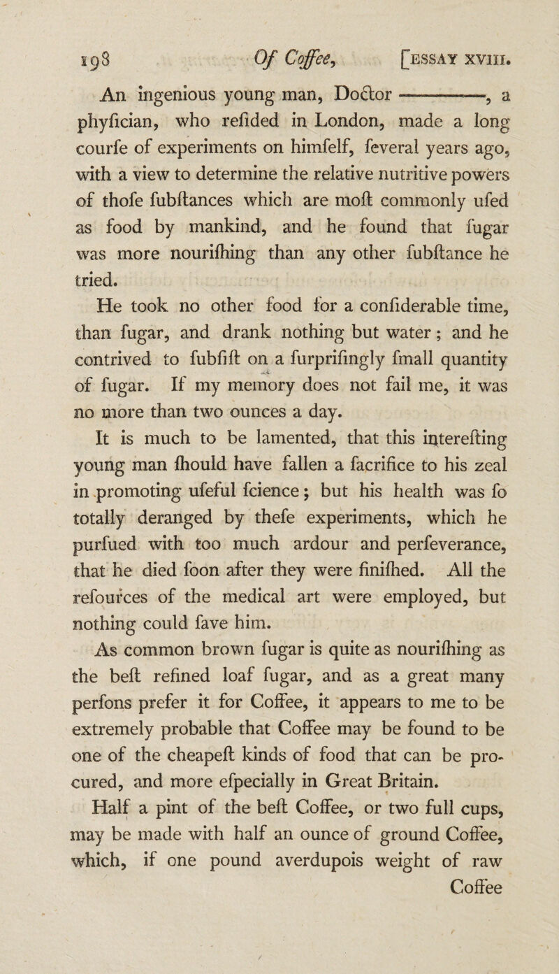 An ingenious young man, Doftor-——, a phyfician, who refided in London, made a long eourfe of experiments on himfelf, feveral years ago, with a view to determine the relative nutritive powers of thofe fubftances which are moil commonly ufed as food by mankind, and he found that fugar was more nourilhing than any other fubftance he tried. He took no other food for a confiderable time, than fugar, and drank nothing but water; and he contrived to fubfift on a furprifingly fmall quantity of fugar. If my memory does not fail me, it was no more than two ounces a day. It is much to be lamented, that this iitferefting young man Ihould have fallen a facrifice to his zeal in promoting ufeful fcience; but his health was fo totally deranged by thefe experiments, which he purfued with too much ardour and perfeverance, that he died foon after they were finilhed. All the refources of the medical art were employed, but nothing could fave him. As common brown fugar is quite as nourilhing as the belt refined loaf fugar, and as a great many perfons prefer it for Coffee, it appears to me to be extremely probable that Coffee may be found to be one of the cheapefl kinds of food that can be pro¬ cured, and more efpecially in Great Britain. Half a pint of the bell Coffee, or two full cups, may be made with half an ounce of ground Coffee, which, if one pound averdupois weight of raw Coffee