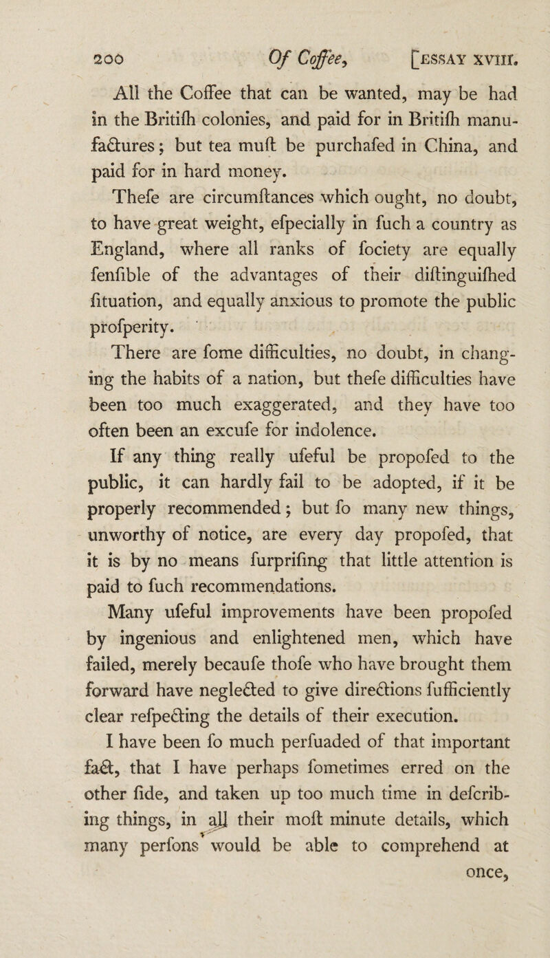 All the Coffee that can be wanted, may be had In the Britifb colonies, and paid for in Britifh manu¬ factures ; but tea muff be purchafed in China, and paid for in hard money. Thefe are circumftances which ought, no doubt, to have great weight, efpecially in fuch a country as England, where all ranks of fociety are equally fenfible of the advantages of their diftinguifhed fituation, and equally anxious to promote the public profperity. There are fome difficulties, no doubt, in chang¬ ing the habits of a nation, but thefe difficulties have been too much exaggerated, and they have too often been an excufe for indolence. If any thing really ufeful be propofed to the public, it can hardly fail to be adopted, if it be properly recommended; but fo many new things, unworthy of notice, are every day propofed, that it is by no means furprifing that little attention is paid to fuch recommendations. Many ufeful improvements have been propofed by ingenious and enlightened men, which have failed, merely becaufe thofe who have brought them forward have negleCted to give directions fufficiently clear refpeCting the details of their execution. I have been fo much perfuaded of that important faCt, that I have perhaps fometimes erred on the other fide, and taken up too much time in deferr¬ ing things, in all their moll minute details, which many perfons would be able to comprehend at once.