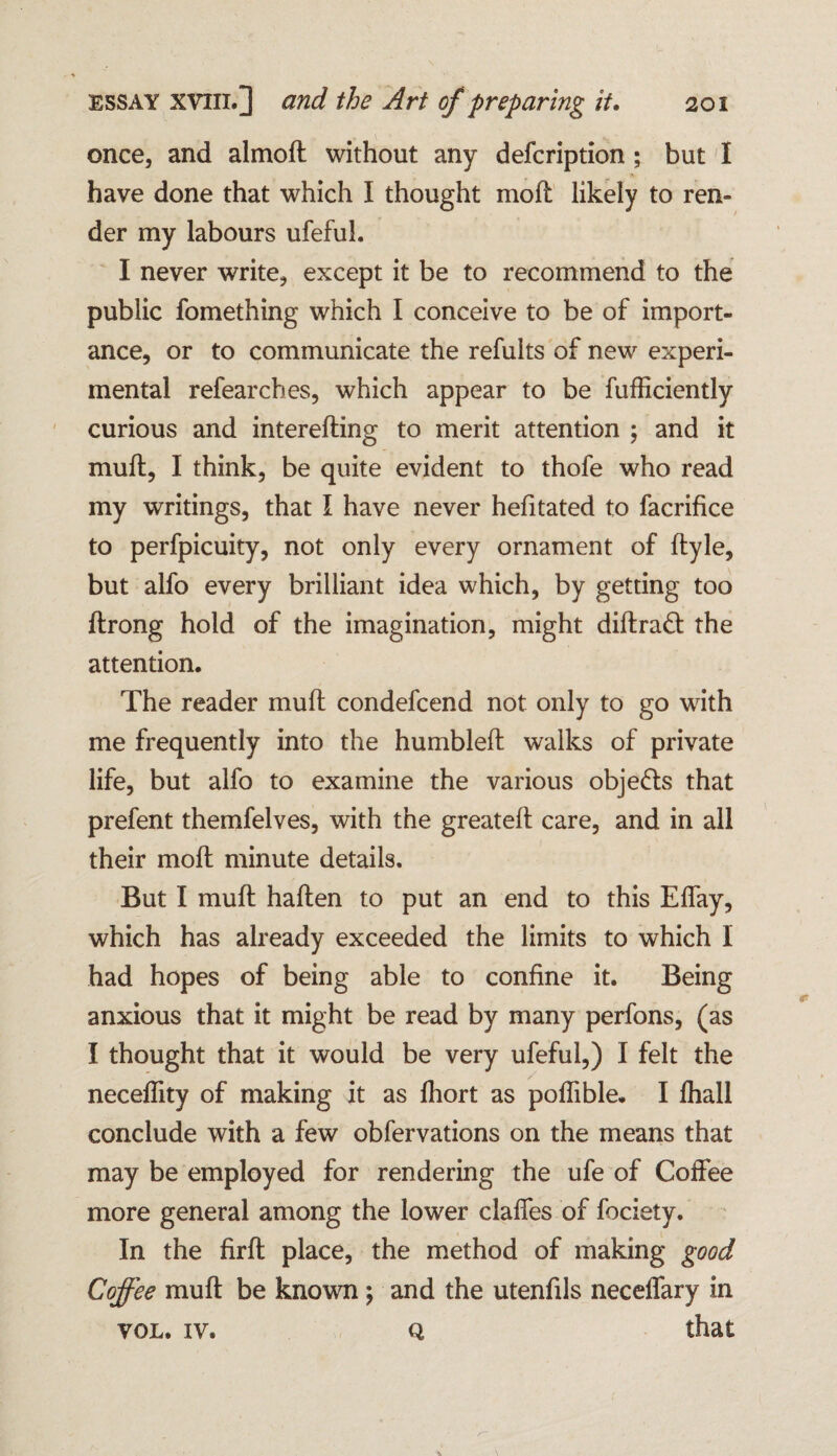 once, and almod without any defcription ; but I have done that which I thought moil likely to ren¬ der my labours ufeful. I never write, except it be to recommend to the public fomething which I conceive to be of import¬ ance, or to communicate the refuits of new experi¬ mental refearcbes, which appear to be fufficiently curious and intereding to merit attention ; and it muft, I think, be quite evident to thofe who read my writings, that I have never hefitated to facrifice to perfpicuity, not only every ornament of dyle, but alfo every brilliant idea which, by getting too ftrong hold of the imagination, might dillraft the attention. The reader mull condefcend not only to go with me frequently into the humbled; walks of private life, but alfo to examine the various objects that prefent themfelves, with the greated care, and in all their molt minute details. But I mud haden to put an end to this Effay, which has already exceeded the limits to which I had hopes of being able to confine it. Being anxious that it might be read by many perfons, (as I thought that it would be very ufeful,) I felt the neceflity of making it as fhort as poflible. I fhall conclude with a few obfervations on the means that may be employed for rendering the ufe of Coffee more general among the lower claffes of fociety. In the fird place, the method of making good Coffee mud be known ; and the utenfils necelfary in vol. iv. q that