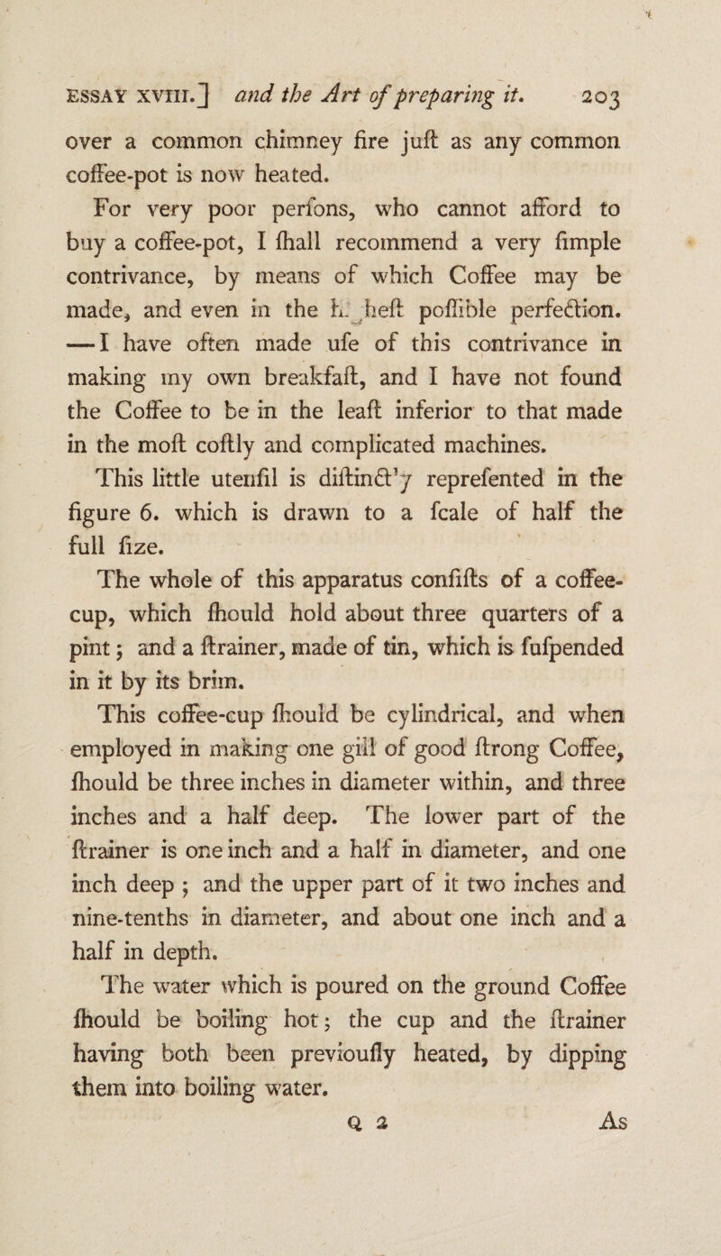 over a common chimney fire juft as any common coffee-pot is now heated. For very poor perfons, who cannot afford to buy a coffee-pot, I {hall recommend a very fimple contrivance, by means of which Coffee may be made, and even in the L: heft poftible perfection. — I have often made ufe of this contrivance in making my own breakfaft, and I have not found the Coffee to be in the leaft inferior to that made in the moft coftly and complicated machines. This little utenfil is diftinCFy reprefented in the figure 6. which is drawn to a fcale of half the full fize. The whole of this apparatus confifts of a coffee- cup, which {hould hold about three quarters of a pint; and a ftrainer, made of tin, which is fufpended in it by its brim. This coffee-cup fhould be cylindrical, and when employed in making one gill of good ftrong Coffee, {hould be three inches in diameter within, and three inches and a half deep. The lower part of the ftrainer is one inch and a half in diameter, and one inch deep ; and the upper part of it two inches and nine-tenths in diameter, and about one inch and a half in depth. * * The wrater which is poured on the ground Coffee {hould be boiling hot; the cup and the ftrainer having both been previoufly heated, by dipping them into boiling water. q 2 As